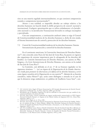 JERARQUÍA DE LOS TRATADOS SOBRE DERECHOS HUMANOS EN LA CONSTITUCIÓN…                                     273


tirse en una materia regulada internacionalmente, en que coexisten competencias
estatales y competencias internacionales52.
       Atento a esta realidad, es imposible abordar un trabajo relativo a los
derechos humanos sin hacerlo desde la doble perspectiva de control: nacional e
internacional. Cualquier aproximación que se refiera aisladamente a la Jurisdic-
ción nacional o a la Jurisdicción Transnacional devendrá en enfoque incompleto
y parcializado.
       Con este temperamento, a continuación analizaré cómo se erige el Control
de Constitucionalidad moderno de los derechos humanos o, dicho de otro modo,
el Sistema Interamericano de control y protección de los derechos humanos.

7.2       Control de Constitucionalidad moderno de los derechos humanos: Sistema
          Interamericano de protección y control de los derechos humanos

       En el continente americano, la Convención Americana de Derechos Huma-
nos53, más conocida como Pacto de San José de Costa Rica, ha puesto en vigencia
dos organismos de extrema importancia para la salvaguarda de los derechos del
hombre: La Comisión Interamericana de Derechos Humanos, con asiento en Was-
hington, y la Corte Interamericana de Derechos Humanos, con asiento en la ciudad
de San José de Costa Rica54.
       La Comisión, está definida en el art. 1º de su Estatuto regulador en los
siguientes términos: “… (es) un órgano de la Organización de los Estados America-
nos creado para promover la observancia y la defensa de los derechos humanos y servir
como órgano consultivo de la Organización en esta materia”55. Además de su función
consultiva, indica Hitters56 que, actúa como diafragma o antesala en el caso de
que la denuncia tenga andamiento; en palabras de Gualberto Lucas Sosa57, con-




52    Cfr. L ANDONI S OSA, Ángel, El Proceso Trasnacional en XIV Jornadas Iberoamericanas de Derecho Procesal,
      Impresiones Avellaneda S.A., (La Plata, Argentina, 2004), pp. 463-464.
53    Recordemos que la República Argentina no solo ha ratificado la Convención sino que también la ha
      constitucionalizado en la reforma de 1994.
54    H ITTERS , Juan Carlos, Criterios establecidos por órganos jurisdiccionales transnacionales en XXII Congreso
      Nacional de Derecho Procesal, t.2, Impreso en los Talleres Gráficos de Imprenta LUX S.A., (Entre Ríos,
      Argentina, 2003), p. 171.
55    L ANDONI SOSA , Ángel, cit. (n. 52), p. 468.
56    H ITTERS , Juan Carlos, El Derecho Procesal Trasnacional en Homenaje Escuela Procesal de Córdoba, Dedica-
      do a la memoria de Jorge A. Clariá Olmedo y Alfredo Vélez Mariconde, Institutos de Derecho Procesal y
      Centros de Estudios de Derecho Procesal Provinciales y Extranjeros, t.2, Ed. Marcos Lerner, (Córdoba,
      Argentina, 1995), p. 619.
57    Cfr. SOSA , Gualberto Lucas, Proceso y Derecho Comunitario: Pacto de San José de Costa Rica y Mercosur en
      Homenaje Escuela Procesal de Córdoba. Dedicado a la memoria de Jorge A. Clariá Olmedo y Alfredo Vélez
      Mariconde, Institutos de Derecho Procesal y Centros de Estudios de Derecho Procesal Provinciales y
      Extranjeros, t.2, Ed. Marcos Lerner, (Córdoba, Argentina, 1995), p. 646.
 