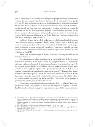 274                                                FEDERICO ROBLEDO




trola la admisibilidad de las demandas interpuestas por personas que se consideren
víctimas de una violación de derechos humanos. Si la Comisión estima que la
petición del actor es infundada la repele, quedando allí abortada la vía cuando el
denunciante no es un Estado. Si el caso es llevado a la Corte, señala Grossman58,
cambia su rol –de juez pasa a ser demandante– y busca activamente obtener la
confirmación de sus descubrimientos fácticos y razonamientos jurídicos por la
Corte. Luego de la tramitación del procedimiento, se emite la sentencia que
resuelve definitivamente el caso a la luz de los Derechos Humanos, consagrados
en el Pacto de San José de Costa Rica59.
       La Corte, al tenor del art. 1 de su Estatuto regulador, puede definirse como
“una institución judicial autónoma”. Repara Gros Espiell60 que la función que
ejerce es siempre jurisdiccional, y esta se manifiesta de dos formas: como compe-
tencia contenciosa y como competencia consultiva. Es menester recordar que ante
ella solo pueden ser demandados los Estados (único sujeto pasivo posible) que han
ratificado la C.A.D.H.
       Sobre estos órganos se erige el Sistema Interamericano de protección de los
Derechos Humanos.
       En mi opinión, fortalece notablemente la vigencia efectiva de los derechos
humanos la existencia de un doble control del cumplimiento de la Convención:
nacional, mediante el control de constitucionalidad, e internacional, a través de
los órganos jurisdiccionales referenciados. De este modo el dilema latino ¿Quis
custodiet custodes? (¿Quién vigilará a los vigilantes) es resuelto por la C.A.D.H. al
establecerse custodios a los custodios, controles al control61. Los derechos funda-
mentales del hombre pasan a tener dos custodios: jurisdicción nacional (Corte
Suprema y tribunales inferiores) y jurisdicción interamericana (Comisión y Cor-
te). Ambas deben encaminar sus actuaciones hacia un mismo norte: proteger y
efectivizar los derechos fundamentales del hombre.
       Consecuentemente, adquiere importancia superlativa el “diálogo” entre am-
bas jurisdicciones y el “apunte” o valor que los órganos le asignen al mismo.
También resulta relevante indagar si el agotamiento previo de los recursos internos



58   GROSSMAN, Claudio, El fortalecimiento del Sistema Interamericano de Derechos Humanos: Debate Actual en
     Libro de Ponencias de los Expositores Invitados. Congreso Internacional de Derechos Humanos “frente al año
     2000”. Homenaje al Cincuentenario de las Declaraciones de Derechos Humanos, Instituto de Derechos
     humanos, Facultad de Derecho, Universidad Nacional de Lomas de Zamora, (Buenos Aires, Argentina,
     1998), p.174.
59   Cfr. L UCAS SOSA, Gualberto, Proceso y Derecho Comunitario… cit. (n. 57), p. 646.
60   GROS E SPIELL, Héctor, Derechos Humanos, Instituto Peruano de Derechos Humanos, págs. 423-425 Ed.
     Cultural Cuzco, (Lima, 1991).
61   Cfr. R OBLEDO, Miguel, ROBLEDO, Federico y M IRANDA, Magali, La Convención contra la tortura… cit. (n.
     51), p. 827.
 
