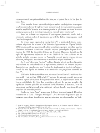 276                                                FEDERICO ROBLEDO




tres supuestos de excepcionalidad establecidos por el propio Pacto de San José de
Costa Rica.
        El eje medular de esta parte del trabajo se traduce en el siguiente interrogan-
te: ¿Es necesario observar la regla del previo agotamiento de los recursos internos, cuando
no existe posibilidad de éxito, o los recursos pierden su efectividad, en virtud de existir
una jurisprudencia de la Corte Suprema adversa, reiterado y bien establecida?
        Antes de elaborar una respuesta al interrogante planteado, resulta útil y
orientador analizar cuál es el tratamiento que se le ha dado a esta propuesta en el
Derecho Comparado.
        En primer lugar, siguiendo a García Elorrio65, se analizará el sistema consi-
tucional nigeriano. En el caso “Civil Liberties Organizations vs. Nigeria” (1995-
1996) se denunció que decretos del gobierno militar nigeriano impedían que los
tribunales nacionales examinasen cualquier decreto promulgado después de di-
ciembre de 1983. La Comisión Africana de Derechos Humanos decidió que la
regla del agotamiento estipulada en el art. 56(5) de la Carta Africana no se
aplicaba a dicho caso, por cuanto era “razonable presumir que los recursos internos
solo serán prolongados, mas ciertamente no producirán ningún resultado” 66.
        En el caso “Barcelona Traction” 67, el juez Tanaka, afirmó que la reclamación
internacional no está subordinada al agotamiento previo de los recursos de juris-
dicción interna cuando estos son “…absurdos, inadecuados y a priori ineficaces…
cuando las vías legales no brindan a los interesados una perspectiva razonable de
éxito” 68.
        El Comité de Derechos Humanos, recuerda García Elorrio69, mediante dic-
tamen del 11 de abril de 1991, el el 41er periodo de sesiones, recordó que no es
necesario agotar los recursos de la jurisdicción interna si objetivamente estos no
tienen posibilidades de éxito. Eso ocurriría en el caso de que con arreglo a la
legislación interna aplicable, se rechazará inevitablemente la demanda, o en el
supuesto de que la jurisprudencia establecida en los tribunales superiores del país
impidiese un resultado positivo.
        Gualberto Lucas Sosa70 apunta que la Corte Interamericana de Derechos
Humanos en el Caso “Velázquez Rodríguez” (26-7-87) sentó la pauta de que no
basta con que existan formalmente recursos, sino que los mismos deben ser “ade-


65   GARCÍA ELORRIO , Aurelio, Agotamiento de los Recursos Internos en los Crímenes contra la Infancia, Ed.
     Advocatus, (Córdoba, Argentina, 2004), pp. 128-129.
66   Cançado Trindade, Antonio A., Tratado de derecho internacional de los derechos humanos, Fabris, t.2 (Porto
     Alegre, 1999), p. 94, citado por G ARCÍA E LORRIO, Aurelio… cit. (n. 65), p.128-129.
67   Corte Internacional de Justicia, 1970, citado en R.C.A.I., 1935, p. 423.
68   Cfr. G ARCÍA E LORRIO , Aurelio,‘cit. (n. 65), p.126.
69   Cfr. G ARCÍA E LORRIO , Aurelio, cit. (n. 65), p.124.
70   Cfr. L UCAS SOSA, Gualberto, Proceso y Derecho Comunitario, cit. (n. 57), p. 648.
 
