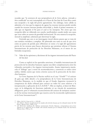 278                                                 FEDERICO ROBLEDO




recordar que “la existencia de una jurisprudencia de la Corte adversa, reiterada y
bien establecida” no está contemplada en el Pacto de San José de Costa Rica como
una excepción a la regla del previo agotamiento. Sin embargo, tiene cabida su
admisión a la vista que la exigencia de agotar los recursos internos pierde sentido
cuando los recursos internos pierden efectividad, y, desde el primer momento, se
sabe que no lograrán el fin para el cual se los interpone. Por cierto que esta
excepción debe ser elaborada con cautela, justificándose cuando medie una causa
que verse sobre un asunto de gravedad institucional. De otra manera la excepción,
merced su amplitud, culminaría por desvirtuar la regla.
       Entiendo que este es un interrogante inicial abierto puesto que se trata de
una temática novedosa y compleja. He planteado este tema en aras de que sirva
como un punto de partida para reflexionar en torno a la regla del agotamiento
previo de los recursos para buscar alternativas que permitan reforzar el Sistema
Interamericano de protección de los Derechos Humanos, en el marco de sus
limitadas excepciones.

7.4      Valor de las opiniones y decisiones de los órganos interamericanos del Pacto
         de San José

      Como se explicó en los apartados anteriores, el modelo interamericano de
protección de los derechos humanos supone una labor complementaria entre los
tribunales nacionales y los órganos internacionales. Asume importancia mayús-
cula el “diálogo” que a través de recomendaciones y sentencias se realice entre
ambos, habida cuenta que sienta criterios acerca de la protección de los dere-
chos humanos.
      La Corte Suprema de la Nación ratificó en el caso “Giroldi” 74 el carácter
de guía que debe dársele a la jurisprudencia de la Corte Interamericana de
Derechos Humanos, en la medida en que el Estado Argentino reconoció la
competencia de dicho tribunal para conocer en todos los casos relativos a la
interpretación y aplicación de la C.A.D.H.75. Ello no implica, al decir de Mon-
cayo, ni la delegación de funciones judiciales ni un vínculo de acatamiento
obligatorio, pero sí voluntario reconocimiento del carácter de intérprete auténti-
co de las normas internacionales que nuestra corte ha reconocido explícitamente
en la Corte Interamericana76.


74   Fallos: 318:514. Véase en J.A., t. 1995-III.
75   Cfr. ABREGÚ, Martín, La aplicación de los tratados sobre derechos humanos por los tribunales locales, Ed. Del
     Puerto, (Buenos Aires, 1998), p. 20.
76   Cfr. M ONCAYO, Guillermo R., Reforma constitucional, Derechos Humanos y Jurisprudencia de la Corte
     Suprema en La aplicación de los tratados sobre derechos humanos por los tribunales locales, Ed. Del Puerto
     (Buenos Aires, 1998), p. 94.
 