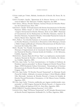 282                                  FEDERICO ROBLEDO




COSSIO citado por TORRE, Abeledo, Introducción al Derecho, Ed. Perrot, Bs. As.
   1991.
GARCÍA ELORRIO, Aurelio, “Agotamiento de los Recursos Internos en los Crímenes
   contra la Infancia”, Ed. Advocatus, Córdoba, Argentina, año 2004.
GROS EPIELL, Héctor, Derechos Humanos, Instituto Peruano de Derechos Huma-
   nos, Ed. Cultural Cuzco, Perú, 1991.
GROSSMAN, Claudio “El fortalecimiento del Sistema Interamericano de Derechos
   Humanos: Debate Actual” en Libro de Ponencias de los Expositores Invitados
   –Congreso Internacional de Derechos Humanos “frente al año 2000”– Homenaje
   al Cincuentenario de las Declaraciones de Derechos Humanos, Instituto de
   Derechos Humanos, Facultad de Derecho, Universidad Nacional de Lomas de
   Zamora, Buenos Aires, Argentina, 1998.
FRÍAS, Pedro J. “Los derechos humanos en el contexto cultural de Latinoamérica”
   en Derechos Humanos y Constitución en Iberoamérica (Libro Homenaje a Germán
   J. Bidart Campos) publicado por el Instituto Iberoamericano de Derecho Cons-
   titucional, Ed. Grijley, Perú, 2001.
HARO, Ricardo “Los Tratados Internacionales en la Constitución de 1853” en
   Homenaje al Sesquicentenario de la Constitución Nacional (1853-2003)-Acade-
   mia Nacional de Derecho y Ciencias Sociales de Córdoba, t. 2, Ed. Advocatus,
   Córdoba, Argentina, 2003.
HERNÁNDEZ, Antonio María (h) El Caso “Fayt” y sus implicancias constitucionales-
   Academia Nacional de Derecho y Ciencias Sociales de Córdoba, Ed. Advoca-
   tus, Córdoba, Argentina, 2001.
HITTERS, Juan Carlos “La Corte Interamericana y la Condena al Gobierno de
   Honduras (aspectos procesales)” en Revista Uruguaya de Derecho Procesal Porto
   Alegre, 1999/3-Fundación Cultura Universitaria - Patrocinada por el Instituto
   Iberoamericano de Derecho Procesal, Imprenta Vinaak, pág. 239, Montevideo,
   Uruguay, 1988.
HITTERS, Juan Carlos “El Derecho Procesal Trasnacional” en Homenaje Escuela
   Procesal de Córdoba –Dedicado a la memoria de Jorge A. Clariá Olmedo y Alfredo
   Vélez Mariconde– Institutos de Derecho Procesal y Centros de Estudios de
   Derecho Procesal Provinciales y Extranjeros, t.2, Ed. Marcos Lerner, Córdoba,
   Argentina, 1995.
HITTERS, Juan Carlos “Criterios establecidos por órganos jurisdiccionales trans-
   nacionales” en XXII Congreso Nacional de Derecho Procesal, t. 2, Impreso en los
   Talleres Gráficos de Imprenta LUX S.A., Entre Ríos, Argentina, 2003.
JUAN PABLO II “Encíclica Laborem Excercens” (14-9-1981).
LANDONI SOSA, Ángel “El Proceso Trasnacional” en XIV Jornadas Iberoamericanas
   de Derecho Procesal, Impresiones Avellaneda S.A., La Plata, Argentina, 2004.
 