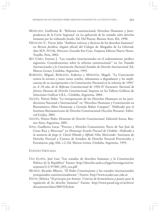 JERARQUÍA DE LOS TRATADOS SOBRE DERECHOS HUMANOS EN LA CONSTITUCIÓN…          283


MONCAYO, Guillermo R. “Reforma constitucional, Derechos Humanos y Juris-
   prudencia de la Corte Suprema” en La aplicación de los tratados sobre derechos
   humanos por los tribunales locales, Ed. Del Puerto, Buenos Aires, RA, 1998.
ORTECHO V., Víctor Julio “Ámbitos teóricos y fácticos de los derechos humanos”
   en Revista Jurídica, órgano oficial del Colegio de Abogados de La Libertad,
   Año XLV, Nº136, Director: Gerardo Eto Cruz, Empresa Editora Nuevo Norte,
   Trujillo, Perú, 2002.
R EY CARO, Ernesto J. “Los tratados internacionales en el ordenamiento jurídico
   argentino. Consideraciones sobre la reforma constitucional.” en Los Tratados
   Internacionales y la Constitución Nacional-Estudios de Derecho Internacional, Ed.
   Marcos Lerner, Córdoba, Argentina, 1995.
R OBLEDO, Miguel, ROBLEDO, Federico y MIRANDA, Magali, “La Convención
   contra la tortura y otros tratos crueles, inhumanos o degradantes y las impli-
   cancias de su incorporación a la Constitución Nacional en la reforma de 1994”
   en A 10 años de la Reforma Constitucional de 1994-IV Encuentro Nacional de
   Jóvenes Docentes de Derecho Constitucional, Impreso en los Talleres Gráficos de
   Soluciones Gráficas S.R.L., Córdoba, Argentina, 2004.
SAGÜÉS, Néstor Pedro “La interpretación de los Derechos Humanos en las juris-
   dicciones Nacional e Internacional” en “Derechos Humanos y Constitución en
   Iberoamérica (libro Homenaje a Germán Bidart Campos)”. Publicado por el
   Instituto Iberoamericano de Derecho Constitucional (Sección Peruana). Edito-
   rial Grijley, 2001.
SAGÜÉS, Néstor Pedro Elementos de Derecho Constitucional, Editorial Astrea, Bue-
   nos Aires, Argentina, 2001.
SOSA, Gualberto Lucas “Proceso y Derecho Comunitario: Pacto de San José de
   Costa Rica y Mercosur” en Homenaje Escuela Procesal de Córdoba –Dedicado a
   la memoria de Jorge A. Clariá Olmedo y Alfredo Vélez Mariconde– Institutos de
   Derecho Procesal y Centros de Estudios de Derecho Procesal Provinciales y
   Extranjeros, pág. 646, t.2, Ed. Marcos Lerner, Córdoba, Argentina, 1995.

FUENTES VIRTUALES

CEA EGAÑA, José Luis “Los tratados de derechos humanos y la Constitución
   Política de la República” Fuente: http://derecho.utalca.cl/pgs/investigacion/iu-
   setpraxis/2-2-97/081_092_cea.pdf
MUÑOZ, Ricardo Alberto, “El Poder Constituyente y los tratados internacionales
   jerarquizados constitucionalmente”, Fuente: http://www.acader.unc.edu.ar
PINTO, Mónica “El principio pro homine. Criterios de hermenéutica y pautas para la
   regulación de los derechos humanos” Fuente: http://www.pnud.org.ve/archivo/
   documentos/data/300/332j.htm
 