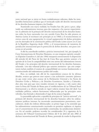 288                                    ALFREDO M. VÍTOLO




yente nacional que se ejerza en forma verdaderamente soberana, dadas las innu-
merables limitaciones jurídicas que el intrincado tejido del derecho internacional
de los derechos humanos impone a los Estados.
       Asumiendo esta nueva realidad, los Estados han ido, poco a poco, adap-
tando sus ordenamientos internos para dar respuesta a los nuevos requerimien-
tos: la admisión de la primacía del derecho internacional de los derechos huma-
nos sobre las leyes nacionales (en este sentido Costa Rica ha sido pionera en
América Latina al reconocer este principio ya en 1968) y el reconocimiento en
ciertos casos de una equiparación (o virtual equiparación) de dichos principios
con los derivados de la constitución política del Estado (como ocurre en el caso
de la República Argentina desde 1994), y el reconocimiento de instancias de
jurisdicción internacional para la protección de dichos derechos, son pasos con-
cretos en tal sentido.
       A ello ha contribuido también a práctica internacional. Así, por ejemplo, la
Corte Interamericana de Derechos Humanos, en una temprana opinión consulti-
va (Opinión Consultiva 4, del año 1984) interpretó extensivamente la disposición
del artículo 64 del Pacto de San José de Costa Rica que permite someter a la
opinión de la Corte la compatibilidad entre una norma del ordenamiento interno
del Estado y los principios del derecho internacional de los derechos humanos,
aclarando –con más voluntad política que sustento normativo– que esta compe-
tencia incluía también el examen de compatibilidad con normas fundamentales o
constitucionales del ordenamiento jurídico del estado.
       Pero, en realidad, más allá de los sorprendentes avances de las últimas
décadas, avances que parecen estar sujetos a una aceleración constante (piénsese
en que tomó veinte años avanzar de la Declaración Universal a los Pactos de
Derechos Civiles y Políticos y de Derechos Económicos, Sociales y Culturales,
diez años más para que estos tratados entrasen en vigencia, y solo cuatro años
entre la firma del Tratado de Roma para el establecimiento de un Tribunal Penal
Internacional y su efectiva entrada en vigor) todavía estamos lejos del ideal. Las
realidades políticas, todavía fuertemente influenciadas por las principios antes
referidos, han limitado o disminuido el vigor de los avances logrados.
       La pretendida aplicación a rajatabla de principios de “justicia universal” y la
primacía del derecho internacional de los derechos humanos sobre los ordena-
mientos jurídicos internos, ha encontrado cuestionamientos provenientes, esen-
cialmente, desde dos órdenes diferenciados: en primer lugar se ha sostenido que
los ordenamientos constitucionales nacionales no permiten suplantar, ni siquiera
con el consentimiento de las autoridades constituidas, las jurisdicciones domésti-
cas. En tal sentido, podemos recordar los considerandos 34 y siguientes de la
sentencia del Tribunal Constitucional Chileno del 8 de abril del año 2002 al
declarar inconstitucional del Tratado de Roma, poniendo de resalto la disposición
 