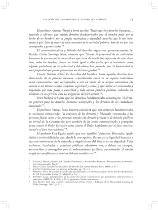 LOS DERECHOS FUNDAMENTALES Y LOS DERECHOS HUMANOS                                               31


       El profesor Antonio Truyol y Serra escribe “Decir que hay derechos humanos…
equivale a afirmar que existen derechos fundamentales que el hombre posee por el
hecho de ser hombre, por su propia naturaleza y dignidad; derechos que le son inhe-
rentes y que, lejos de nacer de una concesión de la sociedad política, han de ser por esta
consagrados y garantizados” 4.
       El constitucionalista y filósofo del derecho argentino, prematuramente fa-
llecido, Carlos Santiago Nino, sostenía que “Siendo la propiedad de ser individuos
humanos la circunstancia antecedente que sirve de condición suficiente de estos dere-
chos, todos los hombres tienen un título igual a ellos (salvo que se sostuviera, como
algunos partidarios de la esclavitud y del aborto han pensado, que la humanidad es
una propiedad que puede presentarse en distintos grados)” 5.
       Castán Tobeñas define los derechos del hombre “como aquellos derechos fun-
damentales de la persona humana –consideradas tanto en su aspecto individual
como comunitario– que corresponden a este en razón de su propia naturaleza (de
esencia a un mismo tiempo, corpórea, espiritual y social) y que deben ser reconocidos y
respetados por todo poder o autoridad y toda norma jurídica positiva, cediendo, no
obstante, en su ejercicio ante las exigencias del bien común” 6.
       Peter Häberle señalará que los derechos fundamentales constituyen “el térmi-
no genérico para los derechos humanos universales y los derechos de los ciudadanos
nacionales” 7.
       El profesor francés Louis Favoreu considera que por derechos fundamentales
es necesario comprender “el conjunto de los derechos y libertades reconocidos a las
personas físicas como a las personas morales (de derecho privado o de derecho público)
en virtud de la Constitución pero también de los textos internacionales y protegidos
tanto contra el Poder Ejecutivo como contra el Poder Legislativo por el juez constitu-
cional o el juez internacional” 8.
       El profesor Cea Egaña señala que son aquellos “derechos, libertades, igual-
dades o inviolabilidades que, desde la concepción, fluyen de la dignidad humana y
que son intrínsecos de la naturaleza singularísima del titular de esa dignidad. Tales
atributos, facultades o derechos públicos subjetivos son, y deben ser siempre,
reconocidos y protegidos por el ordenamiento jurídico, permitiendo al titular
exigir su cumplimiento con los deberes correlativos”9.

4   TRUYOL y S ERRA, Antonio, En “Estudio Preliminar”, a los derechos humanos. Declaraciones y Convencio-
    nes Internacionales. Pág.11.
5   NINO , Carlos. Introducción al análisis del Derecho, Ed. Astrea (Buenos Aires, 1980), p. 417.
6   C ASTÁN T OBEÑAS , José. Los derechos del hombre, pp. 13 y 14.
7   H ÄBERLE , Peter. El concepto de los derechos fundamentales, en Problemas actuales de los derechos fundamenta-
    les. Ed. Universidad Carlos III (Madrid), p. 94.
8   F AVOREU , Louis. L’élargissement de la saisine du Conseil constitutionnel aux jurisdictions administratives et
    judiciaires, RFDC Nº 4,1990, p. 581 y siguientes. Traducción nuestra.
9   C EA EGAÑA, José Luis. Derecho Constitucional chileno. Tomo I. Editorial de la Universidad Católica de
    Chile (Santiago, 2002), p. 221.
 