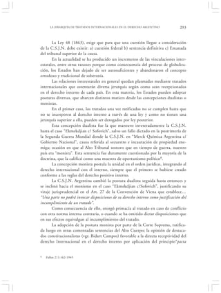 LA JERARQUÍA DE TRATADOS INTERNACIONALES EN EL DERECHO ARGENTINO            293


       La Ley 48 (1863), exige que para que una cuestión llegue a consideración
de la C.S.J.N. debe existir: a) cuestión federal b) sentencia definitiva c) Emanada
del tribunal superior de la causa.
       En la actualidad se ha producido un incremento de las vinculaciones inter-
estatales, entre otras razones porque como consecuencia del proceso de globaliza-
ción, los Estados han dejado de ser autosuficientes y abandonaron el concepto
ortodoxo y tradicional de soberanía.
       Las relaciones interestatales en general quedan plasmadas mediante tratados
internacionales que ostentarán diversa jerarquía según como sean recepcionados
en el derecho interno de cada país. En esta materia, los Estados pueden adoptar
posturas diversas, que abarcan distintos matices desde las concepciones dualistas o
monistas.
       En el primer caso, los tratados una vez ratificados no se cumplen hasta que
no se incorporen al derecho interno a través de una ley y como no tienen una
jerarquía superior a ella, pueden ser derogados por ley posterior.
       Esta concepción dualista fue la que mantuvo inveteradamente la C.S.J.N.
hasta el caso “Ekmekdjian c/ Sofovich”, salvo un fallo dictado en la postrimería de
la Segunda Guerra Mundial donde la C.S.J.N. en “Merck Química Argentina c/
Gobierno Nacional”, causa referida al secuestro e incautación de propiedad ene-
miga; ocasión en que al Alto Tribunal sostuvo que en tiempo de guerra, nuestro
país era “monista”. Esta sentencia fue duramente cuestionado por la mayoría de la
doctrina, que la calificó como una muestra de oportunismo político8.
       La concepción monista postula la unidad en el orden jurídico, integrando al
derecho internacional con el interno, siempre que el primero se hubiese creado
conforme a las reglas del derecho positivo interno.
       La C.S.J.N. Argentina cambió la postura dualista seguida hasta entonces y
se inclinó hacia el monismo en el caso “Ekmekdjian c/Sofovich”, justificando su
viraje jurisprudencial en el Art. 27 de la Convención de Viena que establece…
“Una parte no podrá invocar disposiciones de su derecho interno como justificación del
incumplimiento de un tratado”.
       Como consecuencia de ello, otorgó primacía al tratado en caso de conflicto
con otra norma interna contraria, o cuando se ha omitido dictar disposiciones que
en sus efectos equivalgan al incumplimiento del tratado.
       La adopción de la postura monista por parte de la Corte Suprema, ratifica-
da luego en otras comentadas sentencias del Alto Cuerpo; la opinión de destaca-
dos constitucionalistas (vgr. Bidart Campos) favorable a la directa receptividad del
derecho Internacional en el derecho interno por aplicación del principio“pacta


8   Fallos 211:162-1945
 