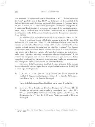294                                          ALBERTO R. ZARZA MENSAQUE




sunt serrvanda”; en consonancia con lo dispuesto en el Art. 27 de la Convención
de Viena9; posibilitó que la Ley 24.309 de declaración de la necesidad de la
Reforma Constitucional, dentro de los temas habilitados por el Congreso Nacio-
nal para su debate por la Convención Constituyente contemplara en el punto “I”
la sanción de “Institutos para la integración y jerarquía de los tratados internacio-
nales”, bajo la condición que en la Reforma Constitucional no se introdujeran
modificaciones en las declaraciones, derechos y garantías de su primera parte (art.
7 Ley 24.309).
       Tal decisión quedó plasmada en la sanción de los incisos 22 y 24 de la C.N.
       Según la opinión de Vanossi y Dalla Vía, luego de la sanción del texto de la
Reforma de 1994 en sus arts. 75 incs. 22 y 24, podemos diferenciar cinco tipos de
tratados a) los tratados “clásicos” que pueden ser bilaterales o multilaterales b) Los
tratados y demás normas vinculadas con los “derechos Humanos” “que figuran
expresamente mencionados en el texto constitucional y que en su conjunto forma-
rían un sistema. c) Los otros tratados sobre derechos humanos, que son mencio-
nados como “los demás tratados y convenciones sobre derechos humanos” d) Los
tratados de integración con los países latinoamericanos que tienen una forma
especial de sanción e) Los tratados de integración con Estados no latinoamerica-
nos, como podría ser los celebrados con la Comunidad Europea.
       La reforma de la Constitución modificó el orden jerárquico de las normas
dentro del derecho interno. Según el texto original de la Constitución de 1853/60
el orden legal era el siguientes:

1)       C.N. (art. 31) -. 2) Leyes (art. 28) y tratados (art. 27) en situación de
         paridad. 3) Reglamentos (antiguo art. 86 inc. 2)- 4) Derecho Público pro-
         vincial (arts. 5 y 31) -.5) Derecho Municipal.

         Luego de la Reforma quedó establecido un nuevo orden de prelación:

1)       C.N. (art. 31) y Tratados de Derechos Humanos (art. 75 incs. 22)- 2)
         Tratados de integración, otros tratados y concordatos (arts. 75 inc. 22 y
         24.- 3) Leyes (art. 28) y decretos de necesidad y urgencia (art. 99 inc. 3.- 4)
         Reglamentos (art. 99 inc. 2). 5) Derecho Público provincial 6) Derecho
         Municipal.




9    VANOSSI Jorge; D ALLA V ÍA, Ricardo,‘Régimen Constitucional de los Tratados, (2ª. Edición) Abeledo-Perrot,
     (Bs. As., 2000).
 