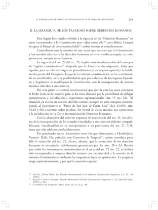 LA JERARQUÍA DE TRATADOS INTERNACIONALES EN EL DERECHO ARGENTINO                                295


 II. LA JERARQUIA DE LOS TRATADOS SOBRE DERECHOS HUMANOS.

        Para Sagüés los tratados referido a la vigencia de los “Derechos Humanos” no
están incorporados a la Constitución pero valen como ella10, para Bidart Campos
integran el bloque de constitucionalidad11, ambas normas se complementan.
        Coincidimos con la opinión de este autor que sostiene que la Constitución
y los tratados relativos a los derechos humanos revisten similar jerarquía, se com-
plementan, aunque no se fusionan.
        La vigencia del inc. 22 del art. 75, implica una transformación del concepto
de “rigidez constitucional” adoptado por la Constitución originaria, dado que
aquella, para su reforma exigía un procedimiento y un órgano especial y la habili-
tación previa del Congreso. Luego de la reforma constitucional, se ha transforma-
do en semiflexible, ante la posibilidad de que por voluntad de los órganos Ejecuti-
vo y Legislativo se modifiquen la Constitución, con la incorporación de nuevos
tratados referidos a esta materia.
        Por otra parte, el control constitucional que ejercía ante los casos concretos
el Poder Judicial de nuestro país, se ha visto alterado por la posibilidad de delegar
competencias y jurisdicción a organismos supranacionales (art. 75 inc. 24). Tal
situación ya existía en nuestro derecho interno aunque no con jerarquía constitu-
cional, al incorporarse el “Pacto de San José de Costa Rica” (Ley 23.054, arts.
52,63 y 68) a nuestro orden jurídico. En virtud de dicho tratado, nos sometemos
a la jurisdicción de la Corte Internacional de Derechos Humanos.
        Con la alteración del anterior esquema de supremacía del art. 31, los efec-
tos de la incorporación de los tratados vinculados a esta materia deberán compati-
bilizarse, vinculándolos en su interpretación a las previsiones del art. 27. C.N,
tema que más adelante profundizaremos.
        Un ponderado sector doctrinario entre los que destacamos a Ekmekdjian,
Vanossi- Dalla Vía, coincide con Castorina de Tarquini 12, quien considera poco
feliz la redacción del inc. 22, afirma, además, que la protección de los derechos
humanos se encontraba debidamente garantizada por los arts. 28 y 33. Resalta
que todos los instrumentos mencionados en el texto del art. 75 inc. 22, ya habían
sido incorporados a nuestro derecho interno con anterioridad a la sanción de la
reforma Constitucional mediante las respectivas leyes de aprobación. La pregunta
surge espontáneamente, ¿ por qué la mención expresa?


10   S AGÜÉS , Néstor Pedro, Los Tratados Internacionales en la Reforma Constitucional Argentina, L.L. Nº 214
     (1994).
11   B IDART CAMPOS , Germán, Tratado Elemental de Derecho Constitucional Argentino, t. VI, Editorial Ediar,
     (1995), p. 561.
12   C ASTORINA DE TARQUINI, María Celia, cit. (n. 2), p. 136.
 