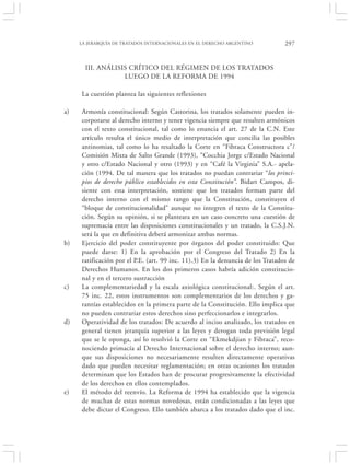 LA JERARQUÍA DE TRATADOS INTERNACIONALES EN EL DERECHO ARGENTINO           297


       III. ANÁLISIS CRÍTICO DEL RÉGIMEN DE LOS TRATADOS
                   LUEGO DE LA REFORMA DE 1994

     La cuestión plantea las siguientes reflexiones

a)   Armonía constitucional: Según Castorina, los tratados solamente pueden in-
     corporarse al derecho interno y tener vigencia siempre que resulten armónicos
     con el texto constitucional, tal como lo enuncia el art. 27 de la C.N. Este
     artículo resulta el único medio de interpretación que concilia las posibles
     antinomias, tal como lo ha resaltado la Corte en “Fibraca Constructora c”/
     Comisión Mixta de Salto Grande (1993), “Cocchia Jorge c/Estado Nacional
     y otro c/Estado Nacional y otro (1993) y en “Café la Virginia” S.A.- apela-
     ción (1994. De tal manera que los tratados no puedan contrariar “los princi-
     pios de derecho público establecidos en esta Constitución”. Bidart Campos, di-
     siente con esta interpretación, sostiene que los tratados forman parte del
     derecho interno con el mismo rango que la Constitución, constituyen el
     “bloque de constitucionalidad” aunque no integren el texto de la Constitu-
     ción. Según su opinión, si se planteara en un caso concreto una cuestión de
     supremacía entre las disposiciones constitucionales y un tratado, la C.S.J.N.
     será la que en definitiva deberá armonizar ambas normas.
b)   Ejercicio del poder constituyente por órganos del poder constituido: Que
     puede darse: 1) En la aprobación por el Congreso del Tratado 2) En la
     ratificación por el P.E. (art. 99 inc. 11).3) En la denuncia de los Tratados de
     Derechos Humanos. En los dos primeros casos habría adición constitucio-
     nal y en el tercero sustracción
c)   La complementariedad y la escala axiológica constitucional:. Según el art.
     75 inc. 22, estos instrumentos son complementarios de los derechos y ga-
     rantías establecidos en la primera parte de la Constitución. Ello implica que
     no pueden contrariar estos derechos sino perfeccionarlos e integrarlos.
d)   Operatividad de los tratados: De acuerdo al inciso analizado, los tratados en
     general tienen jerarquía superior a las leyes y derogan toda previsión legal
     que se le oponga, así lo resolvió la Corte en “Ekmekdjian y Fibraca”, reco-
     nociendo primacía al Derecho Internacional sobre el derecho interno; aun-
     que sus disposiciones no necesariamente resulten directamente operativas
     dado que pueden necesitar reglamentación; en otras ocasiones los tratados
     determinan que los Estados han de procurar progresivamente la efectividad
     de los derechos en ellos contemplados.
e)   El método del reenvío. La Reforma de 1994 ha establecido que la vigencia
     de muchas de estas normas novedosas, están condicionadas a las leyes que
     debe dictar el Congreso. Ello también abarca a los tratados dado que el inc.
 