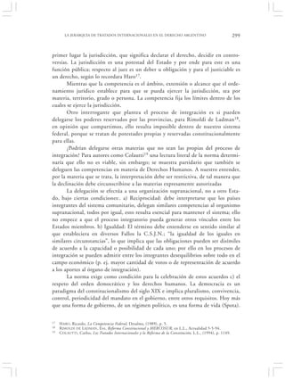 LA JERARQUÍA DE TRATADOS INTERNACIONALES EN EL DERECHO ARGENTINO                                       299


primer lugar la jurisdicción, que significa declarar el derecho, decidir en contro-
versias. La jurisdicción es una potestad del Estado y por ende para este es una
función pública; respecto al juez es un deber u obligación y para el justiciable es
un derecho, según lo recordara Haro17.
       Mientras que la competencia es el ámbito, extensión o alcance que el orde-
namiento jurídico establece para que se pueda ejercer la jurisdicción, sea por
materia, territorio, grado o persona. La competencia fija los límites dentro de los
cuales se ejerce la jurisdicción.
       Otro interrogante que plantea el proceso de integración es si pueden
delegarse los poderes reservados por las provincias, para Rimoldi de Ladman18,
en opinión que compartimos, ello resulta imposible dentro de nuestro sistema
federal, porque se tratan de potestades propias y reservadas constitucionalmente
para ellas.
       ¿Podrían delegarse otras materias que no sean las propias del proceso de
integración? Para autores como Colautti19 una lectura literal de la norma determi-
naría que ello no es viable, sin embargo; se muestra partidario que también se
deleguen las competencias en materia de Derechos Humanos. A nuestro entender,
por la materia que se trata, la interpretación debe ser restrictiva, de tal manera que
la declinación debe circunscribirse a las materias expresamente autorizadas
       La delegación se efectúa a una organización supranacional, no a otro Esta-
do, bajo ciertas condiciones:. a) Reciprocidad: debe interpretarse que los países
integrantes del sistema comunitario, delegan similares competencias al organismo
supranacional, todos por igual, esto resulta esencial para mantener el sistema; ello
no empece a que el proceso integratorio pueda generar otros vínculos entre los
Estados miembros. b) Igualdad: El término debe entenderse en sentido similar al
que estableciera en diversos Fallos la C.S.J.N.; “la igualdad de los iguales en
similares circunstancias”, lo que implica que las obligaciones pueden ser disímiles
de acuerdo a la capacidad o posibilidad de cada uno; por ello en los procesos de
integración se pueden admitir entre los integrantes desequilibrios sobre todo en el
campo económico (p. ej. mayor cantidad de votos o de representación de acuerdo
a los aportes al órgano de integración).
       La norma exige como condición para la celebración de estos acuerdos c) el
respeto del orden democrático y los derechos humanos. La democracia es un
paradigma del constitucionalismo del siglo XIX e implica pluralismo, convivencia,
control, periodicidad del mandato en el gobierno, entre otros requisitos. Hoy más
que una forma de gobierno, de un régimen político, es una forma de vida (Spota).

17   H ARO, Ricardo, La Competencia Federal, Desalma, (1989), p. 5.
18   RIMOLDI DE LADMAN , Eve, Reforma Constitucional y MERCOSUR, en L.L., Actualidad 5-5-94.
19   C OLAUTTI, Carlos, Los Tratados Internacionales y la Reforma de la Constitución, L.L., (1994), p. 1149.
 