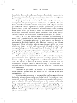 300                               ALBERTO R. ZARZA MENSAQUE




Con relación al respeto de los Derechos humanos, denominados por un sector de
la doctrina como derechos de tercera generación; son la expresión de una postura
filosófica y ética del constitucionalismo contemporáneo.
       Su jerarquía actual: El constitucionalismo clásico o tradicional, basaba su
ideología en el principio de supremacía constitucional (Art. 31 C.N.). Tal como
hemos expresado, esta tesis fue sostenida anteriormente por la C.S.J.N. de nuestro
país, en base a la adhesión al principio del dualismo que implicaba que un tratado
para que tuviera validez, debía incorporarse al derecho interno a través de una ley
formal, de tal manera que el derecho interno y el internacional eran distintos.
Mientras que el monismo sustenta el criterio que una vez que el tratado es ratifi-
cado pasa a integrar el derecho interno, sin necesidad de ninguna otra instancia.
       La C.S.J.N. en el fallo del caso Ekmekdjian produce un cambio radical al
sostener que “…una ley interna no puede derogar un tratado internacional aprobado
por la Nación”. Esto significa adherirse a la teoría monista que determina la
supremacía del derecho internacional sobre el interno. Luego en el caso “Fibraca
Constructora S.C.A. c/Comisión Mixta de Salto Grande”, ratificó este mismo
criterio, pero destacó y advirtió, que la preeminencia del tratado se daba: “…una
vez asegurados los principios de derecho público de la Constitución (art. 27) y sola-
mente en tales casos, se asegura la primacía del tratado en el derecho interno. Aun
luego de la Reforma Constitucional, solo se admite la primacía del tratado, cuan-
do se cumplen con los requerimientos del art. 27.
       Tratados y Ley: de acuerdo al art. 75 inc. 24, los tratados tienen jerar-
quía superior a las leyes. Sagüés aconseja que se les otorgue “jerarquía consti-
tucional” porque al delegar competencias se produce una mutación constitu-
cional. No obstante lo expresado, de acuerdo al texto, los tratados están por
encima de las leyes pero debajo de la Constitución y no pueden acceder a la
jerarquía constitucional,porque dicho sitial está reservado a las materias de
derechos humanos.
       Publicidad: De acuerdo a la Ley 24.080 art. 3º los tratados que establezcan
obligaciones para los habitantes, son imperativos para ellos una vez que sean
publicados en el B.O.
       Mayorías para su aprobación: La norma establece preferencia con relación a
los Estados latinoamericanos, ese ha sido el criterio de la Convención, y segura-
mente es la expresión de un viejo ideal bolivariano de una república latinoameri-
cana. La utilización del vocablo “latinoamericano” ha sido criticado por Vanossi y
Calvo, entre otros, porque se presta a confusiones, puede interpretarse que com-
prende a Canadá o a las colonias francesa en Centroamérica. Podría darse la
hipótesis de integración a órganos mixtos como el “Nafta” compuesto por Mexico,
EE.UU. y Canadá, generándose la duda si estos organismos pertenecen a los
estados latinoamericanos.
 