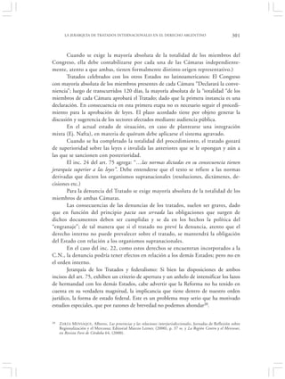 LA JERARQUÍA DE TRATADOS INTERNACIONALES EN EL DERECHO ARGENTINO                                      301


       Cuando se exige la mayoría absoluta de la totalidad de los miembros del
Congreso, ella debe contabilizarse por cada una de las Cámaras independiente-
mente, atento a que ambas, tienen formalmente distinto origen representativo.)
       Tratados celebrados con los otros Estados no latinoamericanos: El Congreso
con mayoría absoluta de los miembros presentes de cada Cámara “Declarará la conve-
niencia”; luego de transcurridos 120 días, la mayoría absoluta de la “totalidad “de los
miembros de cada Cámara aprobará el Tratado; dado que la primera instancia es una
declaración. En consecuencia en esta primera etapa no es necesario seguir el procedi-
miento para la aprobación de leyes. El plazo acordado tiene por objeto generar la
discusión y sugerencia de los sectores afectados mediante audiencia pública.
       En el actual estado de situación, en caso de plantearse una integración
mixta (Ej. Nafta), en materia de quórum debe aplicarse el sistema agravado.
       Cuando se ha completado la totalidad del procedimiento, el tratado gozará
de superioridad sobre las leyes e invalida las anteriores que se le opongan y aún a
las que se sancionen con posterioridad.
       El inc. 24 del art. 75 agrega: “…las normas dictadas en su consecuencia tienen
jerarquía superior a las leyes”. Debe entenderse que el texto se refiere a las normas
derivadas que dicten los organismos supranacionales (resoluciones, dictámenes, de-
cisiones etc.)
       Para la denuncia del Tratado se exige mayoría absoluta de la totalidad de los
miembros de ambas Cámaras.
       Las consecuencias de las denuncias de los tratados, suelen ser graves, dado
que en función del principio pacta sun servada las obligaciones que surgen de
dichos documentos deben ser cumplidas y se da en los hechos la política del
“engranaje”; de tal manera que si el tratado no prevé la denuncia, atento que el
derecho interno no puede prevalecer sobre el tratado, se mantendrá la obligación
del Estado con relación a los organismos supranacionales.
       En el caso del inc. 22, como estos derechos se encuentran incorporados a la
C.N., la denuncia podría tener efectos en relación a los demás Estados; pero no en
el orden interno.
       Jerarquía de los Tratados y federalismo: Si bien las disposiciones de ambos
incisos del art. 75, exhiben un criterio de apertura y un anhelo de intensificar los lazos
de hermandad con los demás Estados, cabe advertir que la Reforma no ha tenido en
cuenta en su verdadera magnitud, la implicancia que tiene dentro de nuestro orden
jurídico, la forma de estado federal. Este es un problema muy serio que ha motivado
estudios especiales, que por razones de brevedad no podemos ahondar20.

20   Z ARZA M ENSAQUE , Alberto, Las provincias y las relaciones interjurisdiccionales, Jornadas de Reflexión sobre
     Regionalización y el Mercosur, Editorial Marcos Lerner, (2000), p. 37 ss. y La Región Centro y el Mercosur,
     en Revista Foro de Córdoba 64, (2000).
 