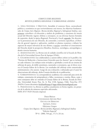 P RESENTACIÓN                                        5


                                     CORPUS IURIS REGIONIS.
                        REVISTA JURÍDICA REGIONAL Y SUBREGIONAL ANDINA

               1.- LÍNEA EDITORIAL Y OBJETIVOS: Atendido el contexto físico, sociocultural,
               político y económico en que territorialmente está inserta, los objetivos fundamen-
               tales de Corpus Iuris Regionis. Revista Jurídica Regional y Subregional Andina, son:
               primero: contribuir a la discusión y análisis de problemas y cuestiones de interés
               actual del Derecho vigente chileno y extranjero, en sus diversas fuentes formales
               de expresión, desde la óptica Regional, Provincial y Local; segundo: Sin descono-
               cer la pertenencia de este Derecho, de contenido y territorio específicos, al Dere-
               cho de general vigencia y aplicación, también se plantea examinar y debatir los
               aspectos de mayor relevancia de este último; y tercero: contribuir al conocimiento
               del Derecho desde la perspectiva filosófica, histórica, sociológica, antropológica y
               demás ciencias humanas.
               2.- ADMINISTRACIÓN: La Revista está al cuidado científico de la Escuela de Dere-
               cho de la Universidad Arturo Prat de Iquique (Chile).
               3.- COLABORACIONES: Los colaboradores y autores deben ceñirse en lo posible a las
               “Normas de Redacción e Instrucciones Generales para los Autores” que se incluyen
               en cada volumen. Los trabajos serán revisados y aprobados a través de un sistema de
               arbitraje de pares, de doble anonimato, nacionales o extranjeros, que al efecto recu-
               rra el Consejo Editor de la Revista. Los resultados del arbitraje serán comunicados
               anónimamente a los autores. Luego de esta evaluación y subsanados por el autor las
               observaciones del arbitraje, dicho Consejo decidirá de su publicación.
               4.- CORRESPONDENCIA: La correspondencia académica (no comercial) para envío de
               trabajos, comentarios de jurisprudencia y fallos, recensiones o reseñas, libros, canje y
               otros semejantes debe ser remitida al Consejo Editor de la Revista, Escuela de Dere-
               cho, Universidad Arturo Prat, Av. A. Prat 2120, Iquique, Chile. Fono-Fax: (57)
               394254, Correo electrónico hvilches@unap.cl; hugo.vilches.fuentes@gmail.com;
               5.- PERIODICIDAD: La Revista se publica anualmente en forma regular, sin perjui-
               cio de la edición de números especiales adicionales.
               ISSN: 0717-9529 (Versión impresa)

                                                   Datos Básicos
                                          UNIVERSIDAD ARTURO PRAT
                                              ESCUELA DE DERECHO
                                                 IQUIQUE, CHILE
                                                 Ediciones Campvs
                       Corpus Iuris Regionis. Revista Jurídica Regional y Subregional Andina
                                                “Edición Especial”
                                      Nº 6 - 2006, 544 pp., 17,5 x 24 cm.




00-PRIMERA PARTE               5                                         12/6/06, 9:54 AM
 