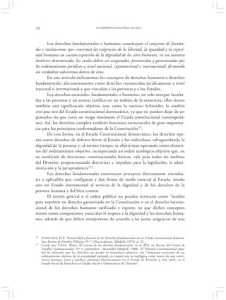 32                                           HUMBERTO NOGUEIRA ALCALÁ




       Los derechos fundamentales o humanos constituyen el conjunto de faculta-
des e instituciones que concretan las exigencias de la libertad, la igualdad y la seguri-
dad humanas en cuanto expresión de la dignidad de los seres humanos, en un contexto
histórico determinado, las cuales deben ser aseguradas, promovidas y garantizadas por
los ordenamientos jurídicos a nivel nacional, supranacional e internacional, formando
un verdadero subsistema dentro de estos.
       En este artículo utilizaremos los conceptos de derechos humanos o derechos
fundamentales alternativamente como derechos reconocidos jurídicamente a nivel
nacional o internacional y que vinculan a las personas y a los Estados.
       Los derechos esenciales, fundamentales o humanos, no solo otorgan faculta-
des a las personas y un estatus jurídico en un ámbito de la existencia; ellos tienen
también una significación objetiva, son, como lo sostiene Schneider, la conditio
sine qua non del Estado constitucional democrático, ya que no pueden dejar de ser
pensados sin que corra un riesgo inminente el Estado constitucional contemporá-
neo. Así, los derechos cumplen también funciones estructurales de gran importan-
cia para los principios conformadores de la Constitución10.
       De esta forma, en el Estado Constitucional democrático, los derechos ope-
ran como derechos de defensa frente al Estado y los individuos, salvaguardando la
dignidad de la persona y, al mismo tiempo, se objetivizan operando como elemen-
tos del ordenamiento objetivo, incorporando un orden axiológico objetivo que, en
su condición de decisiones constitucionales básicas, vale para todos los ámbitos
del Derecho, proporcionando directrices e impulsos para la legislación, la admi-
nistración y la jurisprudencia”11.
       Los derechos fundamentales constituyen preceptos directamente vinculan-
tes y aplicables que configuran y dan forma de modo esencial al Estado, siendo
este un Estado instrumental al servicio de la dignidad y de los derechos de la
persona humana y del bien común.
       El interés general o el orden público no pueden invocarse como “medios
para suprimir un derecho garantizado en la Constitución o en el derecho interna-
cional de los derechos humanos ratificado y vigente, ya que dichos conceptos
tienen como componentes esenciales el respeto a la dignidad y los derechos huma-
nos, además de que deben interpretarse de acuerdo a las justas exigencias de una


10   SCHNEIDER, H.P., Peculiaridad y función de los Derechos fundamentales de un Estado constitucional democrá-
     tico, Revista de Estudios Políticos, Nº 7 (Nueva época), (Madrid, 1979), p. 23.
11   Citada por STERN , Klaus, El sistema de los derechos fundamentales en la RFA, en Revista del Centro de
     Estudios Constitucionales, Nº 1, septiembre - diciembre (Madrid, 1988). El Tribunal Constitucional espa-
     ñol ha afirmado que los derechos sin perder su naturaleza subjetiva, son “elementos esenciales de un
     ordenamiento objetivo de la comunidad nacional, en cuanto este se configura como marco de una convi-
     vencia humana, justa y pacífica, plasmada históricamente en el Estado de Derecho y, más tarde, en el
     Estado Social de Derecho o el Estado Social y Democrático de Derecho”.
 