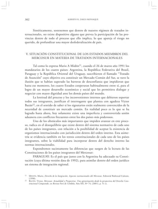 302                                           ALBERTO R. ZARZA MENSAQUE




       Sintéticamente, sostenemos que dentro de nuestro régimen de tratados in-
ternacionales, no existe dispositivo alguno que prevea la participación de las pro-
vincias dentro de todo el proceso que ello implica, lo que apareja el riesgo no
querido, de profundizar una mayor desfederalización de país.


 V. SITUACIÓN CONSTITUCIONAL DE LOS ESTADOS MIEMBROS DEL
      MERCOSUR EN MATERIA DE TRATADOS INTERNACIONALES

       Tal como lo expresa Mario A Midón21, cuando el 26 de marzo año 1991 los
mandatarios de los cuatro países: Argentina, la República Federativa del Brasil,
Paraguay y la República Oriental del Uruguay, suscribieron el llamado “Tratado
de Asunción” cuyo objetivo era constituir un Mercado Común del Sur, se tuvo la
ilusión que se habían superado las barreras de desconfianza que impidieran que
hasta ese momento, los cuatro Estados cooperaran habitualmente entre sí, para el
logro de un mayor desarrollo económico y social que les permitiera dialogar y
negociar con mayor dignidad ante los demás países del mundo.
       La lentitud del proceso y los inconvenientes internos que debieron soportar
todos sus integrantes, justifican el interrogante que plantea con agudeza Víctor
Bazán22, en el sentido de saber si los signatarios están realmente convencidos de la
necesidad de constituir un mercado común. En realidad poco es lo que se ha
logrado hasta ahora, hoy solamente existe una imperfecta y controvertida unión
aduanera con conflictos frecuentes entre los dos países más poderosos.
       Uno de los obstáculos más importantes que impiden avanzar en este proce-
so, radica en el desequilibrio que existe dentro del sistema normativo de cada uno
de los países integrantes, con relación a la posibilidad de aceptar la existencia de
organismos internacionales con jurisdicción dentro del orden interno. Esta asime-
tría se evidencia también en los textos constitucionales de cada uno de los países
integrantes, sobre la viabilidad para incorporar dentro del derecho interno las
normas internacionales.
       Expondremos sucintamente las diferencias que surgen de la lectura de las
Constituciones de los países integrantes del Mercosur:
       PARAGUAY: Es el país que junto con la Argentina ha adecuado su Consti-
tución (cuya última versión data de 1992), para asimilar dentro del orden jurídico
un sistema de integración regional.


21   M IDÓN, Mario, Derecho de la Integración. Aspectos institucionales del Mercosur, Editorial Rubinzal Culzoni,
     (1998).
22   BAZÁN, Víctor, Mercosur. Actualidad y Prospectiva. Una aproximación desde la perspectiva del Derecho Cons-
     titucional Comparado, en Revista Foro de Córdoba, Año XII, Nº 74, (2001), p. 51 ss.
 