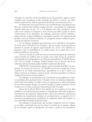 304                                ALBERTO R. ZARZA MENSAQUE




sometidos al control de constitucionalidad; lo que ha permitido a algunos autores
considerar que actualmente resulta imposible que Brasil se someta a un orden
jurídico supranacional, dada la supremacía del derecho constitucional interno.
       Un importante sector de la doctrina, ha considerado que otras disposiciones
del texto constitucional también resultan adversas a una política de integración
regional, dado que los arts. 177 y 178 disponen que áreas económicas vitales
como son la minería, el transporte y otros servicios que deben quedar en manos
exclusivamente de los brasileños. Sin embargo, posteriores normas referidas a
ambos artículos, admiten flexibilizar el monopolio nacional en la explotación del
petróleo, como así también el cabotaje y la navegación interior mediante la parti-
cipación de empresas extranjeras.
       Si a lo expuesto agregamos que Brasil aún no ha ratificado la Convención
de Viena sobre el Derecho de los Tratados; y que las normas constitucionales no
permiten la creación de órganos supranacionales (art. 22,23 y 24), debemos ser
pesimistas sobre la posibilidad de un cambio dentro de un plazo breve, de la
política brasileña en esta materia.
       Como en este país no existe una norma constitucional expresa que determine
cómo se resuelve un conflicto entre un tratado y una norma interna, la cuestión ha
sido dirimida por la jurisprudencia, en el Recurso Extraordinario Nº 80.004 del año
1977. En esa ocasión, el Superior Tribunal Federal sentó la doctrina que la ley
ordinaria posterior al tratado, podía modificar la aplicación del mismo.
       URUGUAY: La Constitución vigente contiene párrafos favorables a la inte-
gración. La 2ª parte del art.6 reza “La República procurará la integración social y
económica de los Estados latinoamericanos, especialmente en lo que se refiere a la
defensa común de sus productos y materias primas. Asimismo propenderá a la efectiva
complementación de sus servicios públicos”.
       Sin embargo, no encontramos en la Constitución norma alguna que resuel-
va el problema de la prelación entre el Tratado y la ley. La tendencia jurispruden-
cial ha sido la de asimilar el tratado a la ley, en consecuencia se aplica el principio
que la norma posterior deroga a la anterior. Cuando el tratado es posterior a la ley
se aplica este y si la ley es posterior tiene primacía sobre el tratado.
       Juristas de la talla de Héctor Gros Espiell son de la opinión de que debe
modificarse la Constitución para permitir el sometimiento del Estado uruguayo a
la jurisdicción de organismos supranacionales. Otros más optimistas, piensan que
realizando una interpretación armónica de sus disposiciones, en especial el art. 6
transcripto precedentemente; posibilitaría la integración plena del Uruguay en
una comunidad de Estados latinoamericanos.
       Sin embargo, la interpretación que ha dado la Suprema Corte de Uruguay
en sus fallos, sosteniendo que una ley ulterior al tratado que se oponga a alguna
de sus cláusulas, supone su derogación, nos inclina a pensar en la necesidad de
 