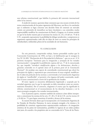 LA JERARQUÍA DE TRATADOS INTERNACIONALES EN EL DERECHO ARGENTINO                305


una reforma constitucional, que habilite la primacía del convenio internacional
sobre la ley interna.
       A modo de resumen; queremos dejar constancia que esta escueta revisión de los
textos constitucionales de los países signatarios del Mercosur; nos lleva a la conclusión
que si realmente se logra concertar una decisión firme de construir un mercado
común con pretensión de intensificar sus lazos vinculantes y sus cometidos; resulta
imprescindible modificar las constituciones de Brasil y Uruguay, en el mismo sentido
en que lo ha hecho nuestro país al sancionar los incisos 22, 23 y 24 del art. 75 de la
C.N., aceptando expresamente la posibilidad de delegar jurisdicción y competencia en
organismos supranacionales; todo ello sin dejar de tener en cuenta los principios de
subsidiaridad y solidaridad, pilares de las sociedades de raíz humanista.


                                 VI. CONCLUSION

       En esta ponencia, comprimido trabajo, hemos pretendido resaltar que la
Convención Constituyente de 1994, en base a la habilitación que le otorgara la
Ley Nº 24.309, “Declaración de la Necesidad de la Reforma “, que en su art. 3º I)
permitía incorporar “Institutos para la integración y jerarquía de los tratados
internacionales”; transgredió la prohibición expresa del art. 7º de la mencionada
ley, que impedía “introducir modificación alguna a las declaraciones, derechos y
garantías contenidos en el capítulo único de la primera parte de la Constitución
Nacional”. Así produjo una especie de contrabando constitucional que alteró los
principios de rigidez y supremacía que caracterizaron al texto original, modifican-
do el orden de prelación de las normas y convirtiendo a la Constitución Argentina
de rígida en “semiflexible”, al permitir a los órganos del poder constituido, modi-
ficar el texto constitucional a través de la aprobación de tratados.
       El texto vigente se encuentra debidamente legitimado y aceptado por la
sociedad argentina, por lo que lo expresado no debe entenderse como un cuestio-
namiento formalista. Por el contrario, elogiamos el avance que ha significado la
reforma constitucional en el reconocimiento de los derechos humanos y en la
nueva jerarquía otorgada a los tratados internacionales.
       Con el presenta aporte, tratamos también de esclarecer cómo deben interpre-
tarse y armonizarse las normas de los arts. 27, 28 y 31 de la C.N. con los incisos 22
y 24 del art. 75, para lograr armonizar el sentido y alcance de las mismas.
       Es nuestro ferviente deseo que la incorporación a la Constitución Argentina de
los Tratados de Derechos Humanos, la nueva jerarquía otorgada a los mismos y la
posibilidad de constituir organizaciones supranacionales tendientes a la integración
armónica de los países de Latinoamérica, posibilite la vigencia de un orden jurídico
más justo, de acuerdo a los propósitos aún no concretados de la “Carta de las Nacio-
 