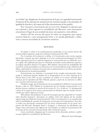 306                                  ALBERTO R. ZARZA MENSAQUE




nes Unidas” que abogaba por el mantenimiento de la paz y la seguridad internacional,
el fomento de las relaciones de amistad entre las naciones; basadas en los principios de
igualdad de derechos y del respeto de la libre determinación de los pueblos.
       Pese a las graves circunstancias que nos toca vivir, abrigamos la esperanza que
con voluntad y tesón logremos la consolidación del Mercosur, como instrumento
esencial para el logro de una sociedad más justa, más equitativa y más solidaria.
       América del Sur necesita del aporte de todos sus integrantes para superar
nuestras falencias y tener protagonismo frente a un mundo globalizado e indife-
rente a nuestras necesidades de crecimiento armónico.


                                       RESUMEN

        El trabajo se refiere a las transformaciones producidas en esta materia dentro del
sistema jurídico argentino, luego de la reforma Constitucional de 1994.
        En el comienzo de la ponencia se define a la Constitución como norma suprema
del Estado, concepto que fuera adoptado en el texto constitucional primigenio de 1853-
1860; expresamos que la Ley suprema Argentina se caracterizaba por ser codificada, escri-
ta y rígida, ello implicaba que para ser reformada necesitaba un procedimiento especial y
un órgano específico distinto al Congreso. Más adelante, destacamos las modalidades del
control de constitucionalidad y nos detenemos en el control judicial, al que calificamos de
difuso, explicando los requisitos necesarios para su planteamiento y los efectos que produ-
ce la declaración de inconstitucionalidad.
        Posteriormente nos referimos a la jerarquía de los tratados internacionales, desta-
cando la tradicional posición dualista de la jurisprudencia de la Corte Suprema de la
Nación hasta el año 1992, en que se produce un cambio en el criterio sostenido hasta
entonces por los miembros del Alto Tribunal, quienes a partir de ese momento se adhie-
ren a la postura del monismo jurídico.
        Señalamos luego, que la Declaración de la necesidad de la Reforma Constitucional
llevada a cabo en 1994, habilitó la incorporación de los Tratados internacionales en el
derecho interno, mediante la sanción de los incisos 22, 23 y 24 del art. 75, distinguiendo
a partir de la vigencia de la norma constitucional, los distintos tipos de tratados interna-
cionales que tienen vigencia en el país.
        Más adelante desarrollamos el tema de la jerarquía que han adquirido los “tratados
sobre derechos humanos”; efectuamos un análisis crítico del régimen de los tratados
vigente luego de la Reforma Constitucional de 1994 y nos detenemos en la consideración
sobre la posibilidad de acuerdos de integración con los países de Latinoamérica. Para ello,
se realiza una descripción comparativa de los textos constitucionales de los países inte-
grantes del Mercosur (Paraguay, Brasil y Uruguay), y destacamos las dificultades que
surgen como consecuencia que algunos de estos Estados, no admiten la preeminencia de
las normas de los convenios internacionales sobre el derecho interno.
        Como conclusión; abogamos por la remoción de los obstáculos jurídicos y políti-
cos que impiden la consolidación del Mercosur.
                                                                Alberto R. Zarza Mensaque
 