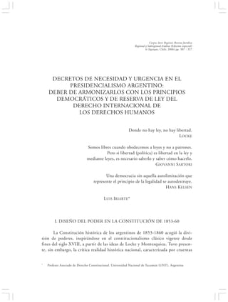 DECRETOS DE NECESIDAD Y URGENCIA EN EL PRESIDENCIALISMO ARGENTINO:…                                   307


                                                                           Corpus Iuris Regionis Revista Jurídica
                                                               Regional y Subregional Andina (Edición especial)
                                                                        6 (Iquique, Chile, 2006) pp. 307 - 327




     DECRETOS DE NECESIDAD Y URGENCIA EN EL
          PRESIDENCIALISMO ARGENTINO:
    DEBER DE ARMONIZARLOS CON LOS PRINCIPIOS
      DEMOCRÁTICOS Y DE RESERVA DE LEY DEL
           DERECHO INTERNACIONAL DE
             LOS DERECHOS HUMANOS


                                                           Donde no hay ley, no hay libertad.
                                                                                      LOCKE

                               Somos libres cuando obedecemos a leyes y no a patrones.
                                         Pero si libertad (política) es libertad en la ley y
                               mediante leyes, es necesario saberlo y saber cómo hacerlo.
                                                                      GIOVANNI S ARTORI

                                          Una democracia sin aquella autolimitación que
                                   represente el principio de la legalidad se autodestruye.
                                                                             HANS KELSEN

                                          LUIS IRIARTE*




        I. DISEÑO DEL PODER EN LA CONSTITUCIÓN DE 1853-60

       La Constitución histórica de los argentinos de 1853-1860 acogió la divi-
sión de poderes, inspirándose en el constitucionalismo clásico vigente desde
fines del siglo XVIII, a partir de las ideas de Locke y Montesquieu. Tuvo presen-
te, sin embargo, la crítica realidad histórica nacional, caracterizada por cruentas


*   Profesor Asociado de Derecho Constitucional. Universidad Nacional de Tucumán (UNT), Argentina
 