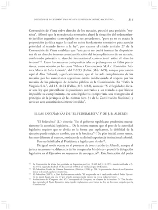 DECRETOS DE NECESIDAD Y URGENCIA EN EL PRESIDENCIALISMO ARGENTINO:…                                   311


Convención de Viena sobre derecho de los tratados, postuló una posición “mo-
nista”. Afirmó que la mencionada normativa alteró la situación del ordenamien-
to jurídico argentino contemplado en sus precedentes, “pues ya no es exacta la
proposición jurídica según la cual no existe fundamento normativo para acordar
prioridad al tratado frente a la ley”, por cuanto el citado artículo 27 de la
Convención de Viena establece que “una parte no podrá invocar las disposicio-
nes de un derecho interno como justificación del incumplimiento de un tratado,
confiriendo primacía al derecho internacional convencional sobre el derecho
interno” 12. Estos lineamientos jurisprudenciales se prolongaron en fallos poste-
riores, como ocurrió en los casos “Fibraca Constructora SCA c. Comisión Téc-
nica Mixta de Salto Grande”, del 7-7-93 (Fallos, 316-1669), aunque precisando
aquí el Alto Tribunal, significativamente, que el forzado cumplimiento de los
tratados por las autoridades argentinas estaba condicionado al respeto por los
tratados de los principios de derecho público de la Constitución. En “Cafés la
Virginia S.A.”, del 13-10-94 (Fallos, 317-1282), sostuvo: “Si el legislador dicta-
se una ley que prescribiese disposiciones contrarias a un tratado o que hiciese
imposible su cumplimiento, ese acto legislativo comportaría una transgresión al
principio de la jerarquía de las normas (art. 31 de la Constitución Nacional) y
sería un acto constitucionalmente inválido”.


      II. LAS ENSEÑANZAS DE “EL FEDERALISTA” Y DE J. B. ALBERDI

        “El Federalista” (LI) sostenía: “En el gobierno republicano predomina necesa-
riamente la autoridad legislativa… De la misma manera que el peso de la autoridad
legislativa requiere que se divida en la forma que explicamos, la debilidad de la
ejecutiva puede exigir, en cambio, que se la fortalezca”13. Su plan inicial, como vemos,
fue muy diferente al nuestro, producto de su disímil experiencia institucional colonial.
        Pero no habilitaba al Presidente a legislar por sí solo14.
        De igual modo ocurre en el proyecto de constitución de Alberdi, aunque el
jurista tucumano –a diferencia de los congresales históricos– preveía la delegación
legislativa en el Ejecutivo en supuestos de emergencia15. Esta limitación del poder


12   La Convención de Viena fue aprobada en Argentina por Ley 19.865 del 3-10-1972, siendo ratificada el 5-
     12-1972, rigiendo desde el 27 de enero de 1980 al ser ratificada por 30 Estados.
13   El Federalista, Fondo de Cultura Económica, (México, 1998), p. 298. Se pronuncia a favor de un Ejecutivo
     único y de una Legislatura numerosa.
14   El Federalista, XLVII, p. 206. Enfáticamente señala: “El magistrado en el cual reside todo el Poder Ejecuti-
     vo no puede hacer una sola ley por sí solo, aunque puede oponer su veto a todas las leyes”.
15   Atribuciones del Congreso. Art. 67: Corresponde al Congreso, en el ramo de lo interior: 7º “Dar faculta-
     des especiales al Poder Ejecutivo para expedir reglamentos con fuerza de ley, en los casos exigidos por la
     Constitución”.
 