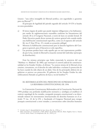 DECRETOS DE NECESIDAD Y URGENCIA EN EL PRESIDENCIALISMO ARGENTINO:…                              313


Linares– “una esfera intangible de libertad jurídica, con seguridades o garantías
para esa libertad”19.
      El principio de legalidad del párrafo segundo del artículo 19 CN se basaba
en estos postulados:

a)       El único órgano de poder que puede imponer obligaciones a los habitantes-
         por medio de reglamentaciones razonables conforme los lineamientos del
         artículo 28 es el Congreso Nacional, a través de leyes en sentido formal. El
         Poder Ejecutivo puede dictar normas de carácter general solo cuando medie
         una habilitación constitucional específica, como en el supuesto del artículo
         86, inc.2º (hoy 99 inc. 2º), siendo su actuación sublegal.
b)       Mientras la habilitación constitucional para la función legislativa del Con-
         greso es general, para el Ejecutivo es solo específica.
c)       Las personas pueden hacer todo aquello que no esté expresamente prohibi-
         do por la ley, siendo la libertad la situación normal del individuo (principio
         de distribución).

       Eran los mismos principios que había enunciado la sentencia del caso
“Marbury vs. Madison” de 1803, que instituyó el control judicial de constitucio-
nalidad en los Estados Unidos, al afirmar: “La esencia misma de la libertad cívica
consiste, ciertamente, en el derecho de todo individuo a reclamar la protección de
las leyes cuando ha sido objeto de un daño. Uno de los principales deberes de un
gobierno es proveer esa protección. El gobierno de los Estados Unidos ha sido
enfáticamente llamado un gobierno de leyes y no de hombres”20.


         III. REFORMULACIÓN DEL PRINCIPIO DE SUPREMACÍA EN
                  LA REFORMA CONSTITUCIONAL DE 1994

       La Convención Constituyente Reformadora de la Constitución Nacional de
1994 produjo una profunda modificación normativa y axiológica al establecer el
carácter supralegal de los tratados, otorgando jerarquía constitucional a un deter-
minado número de instrumentos internacionales de derechos humanos en el ar-
tículo 75 inc. 22 de la CN, y facultando al Congreso Nacional para otorgar
jerarquía constitucional a otros tratados y convenciones sobre derechos humanos



19   L INARES , Juan F., Razonabilidad de las leyes, Astrea, (Bs. As., 1970), p. 7.
20   Fallo transcripto en Constitución y Poder Político de Jonathan M ILLER , María Angélica G ELLI y Susana
     C AYUSO, Astrea, Tomo I, 2a reimpresión, (Bs. As., 1995), p. 6.
 
