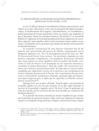DECRETOS DE NECESIDAD Y URGENCIA EN EL PRESIDENCIALISMO ARGENTINO:…                              315


     IV. AMPLIACIÓN DE LA POTESTAD LEGISLATIVA PRESIDENCIAL:
                  ARTÍCULOS 76, 80 Y 99 INC. 3º CN

        La Ley 24.309 que declaró la necesidad de la reforma constitucional a nivel
federal, tuvo como “ideas fuerza”, entre otras, la atenuación del régimen presiden-
cialista, el fortalecimiento del Congreso y del Federalismo y la consolidación y
perfeccionamiento del sistema democrático. Entre sus normas, que integraban lo
que se denominó “núcleo de coincidencias básicas” del artículo 2º, se encontraba
habilitar la “regulación de la facultad presidencial de dictar reglamentos de necesi-
dad y urgencia”, tema específico sobre el cual centraremos nuestro análisis en este
ensayo, vinculándolo con los principios que emanan del derecho internacional de
los derechos humanos.
        La recepción constitucional de estos decretos constituyó uno de los
aspectos más controvertidos del proceso de reforma, conjuntamente con la
delegación legislativa (art. 76) y la promulgación parcial de leyes (art. 80).
El Convencional García Lema sostuvo: “las previsiones adoptadas en estas
materias respondían integralmente a los propósitos del proceso reformista
(que eran): generar un mejor equilibrio entre los poderes del Estado, acre-
centar el nivel de eficacia en el desempeño de sus respectivas funciones y
consolidar el sistema democrático”. Para ello, añade, “fue conveniente reco-
nocer estas “prácticas paraconstitucionales” de larga data en nuestro medio,
respaldadas por importantes sectores de la doctrina y por jurisprudencia de
la Corte Suprema de Justicia de la Nación. Este reconocimiento fue para limi-
tarlos y circunscribirlos cuando fueran admitidos, aplicando reglas que dispusie-
ran mayores exigencias para su empleo que las requeridas en el derecho consuetu-
dinario constitucional” 26 .
        Quiroga Lavie, por su parte, afirmaba: “Ponerle reglas a una situación de
excepción significa no otra cosa que limitarla. Si no hay reglas limitando el
ejercicio de la necesidad y urgencia, será el “de facto” el que las gobernará, tal
como ha ocurrido con los trescientos decretos leyes dictados por el gobierno del
Presidente Menem” 27.
        Es la posición doctrinaria sostenida por ilustres iuspublicistas que estiman
que la previsión de situaciones de grave riesgo social, que requieran de respuestas
urgentes no susceptibles de generarse por el órgano constitucional al que compete


26   G ARCÍA L EMA , Alberto M., Decretos de Necesidad y Urgencia. Delegación Legislativa. Agilización del
     trámite de discusión y sanción de leyes, en La Reforma de la Constitución, Rubinzal-Culzoni, (Sta. Fe,
     1994), p. 381.
27   QUIROGA LAVIE, Humberto, Decretos de Necesidad y Urgencia en la Reforma de la Constitución Nacional, en
     Revista La Ley, 2-9-94, p. 1.
 