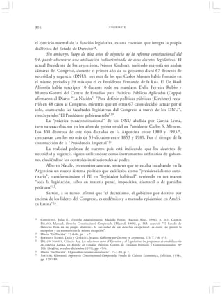 316                                                        LUIS IRIARTE




el ejercicio normal de la función legislativa, es una cuestión que integra la propia
dialéctica del Estado de Derecho28.
       Sin embargo, luego de diez años de vigencia de la reforma constitucional del
94, puede observarse una utilización indiscriminada de estos decretos legislativos. El
actual Presidente de los argentinos, Néstor Kirchner, teniendo mayoría en ambas
cámaras del Congreso, durante el primer año de su gobierno dictó 67 decretos de
necesidad y urgencia (DNU), tres más de los que Carlos Menem había firmado en
el mismo período y 29 más que el ex Presidente Fernando de la Rúa. El Dr. Raúl
Alfonsín había suscripto 10 durante todo su mandato. Delia Ferreira Rubio y
Matteo Goretti del Centro de Estudios para Políticas Públicas Aplicadas (Ceppa)
afirmaron al Diario “La Nación”: “Para definir políticas públicas (Kirchner) recu-
rrió en 48 casos al Congreso, mientras que en otros 67 casos decidió actuar por sí
solo, asumiendo las facultades legislativas del Congreso a través de los DNU”,
concluyendo:“El Presidente gobierna solo” 29.
       La “práctica paraconstitucional” de los DNU aludida por García Lema,
tuvo su exacerbación en los años de gobierno del ex Presidente Carlos S. Menem.
Los 308 decretos de este tipo dictados en la Argentina entre 1989 y 199330,
contrastan con los no más de 35 dictados entre 1853 y 1989. Fue el tiempo de la
construcción de la “Presidencia Imperial”31.
       La realidad política de nuestro país está indicando que los decretos de
necesidad y urgencia siguen utilizándose como instrumentos ordinarios de gobier-
no, eludiéndose los controles institucionales al poder.
       Alberto Natale, premonitoriamente, sostuvo que se estaba incubando en la
Argentina un nuevo sistema político que calificaba como “presidencialismo auto-
ritario”, transformándose el PE en “legislador habitual”, teniendo en sus manos
“toda la legislación, salvo en materia penal, impositiva, electoral o de partidos
políticos”32.
       Sartori, a su turno, afirmó que “el decretismo, el gobierno por decreto por
encima de los líderes del Congreso, es endémico y a menudo epidémico en Améri-
ca Latina”33.


28   COMADIRA, Julio R., Derecho Administrativo, Abeledo Perrot, (Buenos Aires, 1996), p. 261. G ARCÍA
     P ELAYO, Manuel, Derecho Constitucional Comparado, (Madrid, 1964), p. 163, expresó: “El Estado de
     Derecho lleva en su propia dialéctica la necesidad de un derecho excepcional, es decir, de prever la
     excepción y de normativizar la misma excepción”.
29   Diario “La Nación”. 22-6-04, ps.1 y 7.
30   F ERREIRA R UBIO, Delia y GORETTI, Mateo, Gobierno por Decreto en Argentina, ED, T.158, 853.
31   D ILLON S OARES , Gláucio Ary, Las relaciones entre el Ejecutivo y el Legislativo: los programas de estabilización
     en América Latina, en Revista de Estudios Políticos, Centro de Estudios Políticos y Constitucionales, Nº
     106, (Madrid, octubre-diciembre 1999), pp. 45/6.
32   Diario “La Nación”, El presidencialismo autoritario”, 25-1-94, p. 7.
33   SARTORI , Giovanni, Ingeniería Constitucional Comparada, Fondo de Cultura Económica, (México, 1994),
     pp. 179/180.
 