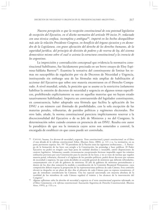 DECRETOS DE NECESIDAD Y URGENCIA EN EL PRESIDENCIALISMO ARGENTINO:…                                       317


       Nuestra percepción es que la recepción constitucional de esta potestad legislativa
de excepción del Ejecutivo, en el diseño normativo del artículo 99 inciso 3º, redactado
con una técnica confusa, incompleta y ambigua34, importó en los hechos desequilibrar
más aún la relación Presidente-Congreso, en beneficio del órgano ejecutivo y en desme-
dro de la Legislatura, con grave afectación del derecho de los derechos humanos, de la
seguridad jurídica, del principio de división de poderes y de reserva de ley, del sistema
democrático mismo sobre el cual se asienta la estructura constitucional y la creencia de
los argentinos.
       La imprecisión y contradicción conceptual que evidencia la normativa cons-
titucional habilitante, fue lúcidamente precisada en un breve ensayo de Eloy Espi-
nosa-Saldaña Barrera35. Examina la tentativa del constituyente de limitar los te-
mas no susceptibles de regulación por vía de Decretos de Necesidad y Urgencia,
instituyendo sin embargo una de las fórmulas más amplias de habilitación al
accionar del Ejecutivo que sobre este materia encontraron en el Derecho Compa-
rado. A nivel mundial, señala, la posición que se asume es la restrictiva (solamente
habilitar la emisión de decretos de necesidad y urgencia en algunos temas específi-
cos, prohibiendo explícitamente su uso en aquellas materias que no hayan estado
taxativamente habilitadas). Importa un contrasentido del legislador constituyente,
en consecuencia, haber adoptado una fórmula que facilita la aplicación de los
DNU a un número casi ilimitado de posibilidades, con la sola excepción de las
materias penales, tributarias, de partidos políticos y regímenes electorales. Por
otro lado, añade, la norma constitucional pareciera implícitamente reservar a la
discrecionalidad del Ejecutivo o de su Jefe de Ministros y no del Congreso, la
determinación sobre cuándo estamos en presencia de un DNU. Resalta este autor
lo paradójico de que sea la instancia cuyos actos son sometidos a control, la
encargada de establecer en que casos puede ser controlada.

34   C AYUSO, Susana, Los decretos de necesidad y urgencia. Texto constitucional y praxis constitucional, en el libro
     A una década de la reforma constitucional, Ediar, (Buenos Aires, 2004), p. 121 y ss. La normativa, en su
     parte pertinente expresa: Art. 99:‘“El presidente de la Nación tiene las siguientes atribuciones… 3. Partici-
     pa de la formación de las leyes con arreglo a la Constitución, las promulga y hace publicar. El Poder
     Ejecutivo no podrá en ningún caso bajo pena de nulidad absoluta e insanable, emitir disposiciones de
     carácter legislativo. Solamente cuando circunstancias excepcionales hicieran imposible seguir los trámites
     ordinarios previstos por esta Constitución para la sanción de las leyes, y no se trate de normas que regulen
     materia penal, tributaria, electoral o el régimen de los partidos políticos, podrá dictar decretos por razones
     de necesidad y urgencia, los que serán decididos en acuerdo general de ministros que deberán refrendarlos,
     conjuntamente con el jefe de gabinete de ministros. El jefe de gabinete de ministros personalmente y
     dentro de los diez días someterá la medida a consideración de la Comisión Bicameral Permanente, cuya
     composición deberá respetar la proporción de las representaciones políticas de cada Cámara. Esta comisión
     elevará su despacho en un plazo de diez días al plenario de cada Cámara para su expreso tratamiento, el
     que de inmediato considerarán las Cámaras. Una ley especial sancionada con mayoría absoluta de la
     totalidad de los miembros de cada Cámara regulará el trámite y los alcances de la intervención del
     Congreso”.
35   Algunas reflexiones sobre los derechos de necesidad y urgencia en el texto constitucional argentino reformado, en
     el libro Comentarios a la reforma constitucional, Asociación Argentina de Derecho Constitucional, (Buenos
     Aires, 1995), p. 153 y ss.
 