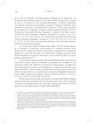 320                                                      LUIS IRIARTE




de la vida en el Estado– está directamente vinculada con la protección y la
promoción de los derechos humanos. No cabe concebir el respeto del ser huma-
no sino en el contexto de una sociedad democrática”. Concluye sosteniendo:
“La doctrina americana ha postulado y postula el Estado de Derecho como
sinónimo de protección y promoción del ser humano” 40. Ello surge claramente
de lo dispuesto en la siguiente normativa: párrafo segundo del artículo 29 de la
Declaración Universal de Derechos Humanos 41, artículo 4º del Pacto Interna-
cional de Derechos Económicos, Sociales y Culturales 42, artículos 6, 12.3, 14.1,
2 y 5, 15.1, 17.2, 18.3, 20, 21, 22, 26 del Pacto Internacional de Derechos
Civiles y Políticos, Preámbulo y artículos 4, 7, 8, 9, 10, 11,12, 13, 14, 15, 16,
21, 22, 23, 24, 29 y 30 de la Convención Americana sobre Derechos Humanos
(Pacto de San José de Costa Rica).
       Con cita de Gros Espiel, Gutiérrez Posse señala: “Los dos sistemas regiona-
les –el europeo y el americano– están basados en la necesaria existencia en los
Estados que los integran de sistemas democráticos, representativos y pluralistas.
Relacionan y unen, de tal modo, el reconocimiento, defensa y garantía de los
derechos humanos con la idea de democracia y con la existencia, efectiva y real, de
gobiernos democráticos”43.
       La Convención Americana sobre Derechos Humanos (Pacto de San José de
Costa Rica) postula, desde su Preámbulo, el “propósito de consolidar en este
Continente, dentro del cuadro de las instituciones democráticas, un régimen de
libertad personal y de justicia social, fundado en el respeto de los derechos esen-
ciales del hombre”. Existe en todas sus disposiciones una clara postura a favor de la
democracia representativa y su vinculación con el principio de legalidad como procedi-
miento válido y genérico para regular y limitar los derechos (artículos 7, 9, 10, 12,
13, 14, 15, 16, 21, 22, 23, 24, 28, 29, 30 y 41).
       De las normas mencionadas, destacamos el artículo 30 del PSJCR. Dispone
que las restricciones permitidas por la Convención para el goce de los derechos
reconocidos solo podrán emanar de “leyes que se dictaren por razones de interés
general y con el propósito para el cual han sido establecidas”.


40   GUTIÉRREZ POSSE, Hortensia, Democracia y Derechos Humanos. Apuntes sobre su necesaria vinculación en el
     sistema interamericano, en Hacer la Democracia, Ediciones Ciudad Argentina, (Bs.As., 1996), pp. 163/5.
41   Expresa: “En el ejercicio de sus derechos y en el disfrute de sus libertades, toda persona estará solamente
     sujeta a las limitaciones establecidas por la ley con el único fin de asegurar el reconocimiento y el respeto
     de los derechos y libertades de los demás, y de satisfacer las justas exigencias de la moral, del orden público
     y del bienestar general en una sociedad democrática”.
42   Establece: “Los Estados partes en el presente Pacto reconocen que, en el ejercicio de los derechos garantiza-
     dos conforme al presente Pacto por el Estado, este podrá someter tales derechos únicamente a limitaciones
     determinadas por ley, solo en la medida compatible con la naturaleza de esos derechos y con el exclusivo
     objeto de promover el bienestar general en una sociedad democrática”. Pacto aprobado por la República
     Argentina por ley 23.313, publicada en el B.O. el 13/5/86.
43   Idem, p.175.
 