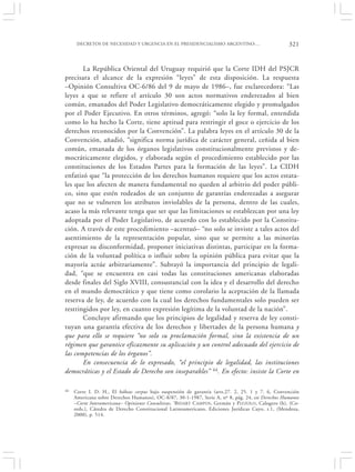 DECRETOS DE NECESIDAD Y URGENCIA EN EL PRESIDENCIALISMO ARGENTINO:…                           321


       La República Oriental del Uruguay requirió que la Corte IDH del PSJCR
precisara el alcance de la expresión “leyes” de esta disposición. La respuesta
–Opinión Consultiva OC-6/86 del 9 de mayo de 1986–, fue esclarecedora: “Las
leyes a que se refiere el artículo 30 son actos normativos enderezados al bien
común, emanados del Poder Legislativo democráticamente elegido y promulgados
por el Poder Ejecutivo. En otros términos, agregó: “solo la ley formal, entendida
como lo ha hecho la Corte, tiene aptitud para restringir el goce o ejercicio de los
derechos reconocidos por la Convención”. La palabra leyes en el artículo 30 de la
Convención, añadió, “significa norma jurídica de carácter general, ceñida al bien
común, emanada de los órganos legislativos constitucionalmente previstos y de-
mocráticamente elegidos, y elaborada según el procedimiento establecido por las
constituciones de los Estados Partes para la formación de las leyes”. La CIDH
enfatizó que “la protección de los derechos humanos requiere que los actos estata-
les que los afecten de manera fundamental no queden al arbitrio del poder públi-
co, sino que estén rodeados de un conjunto de garantías enderezadas a asegurar
que no se vulneren los atributos inviolables de la persona, dentro de las cuales,
acaso la más relevante tenga que ser que las limitaciones se establezcan por una ley
adoptada por el Poder Legislativo, de acuerdo con lo establecido por la Constitu-
ción. A través de este procedimiento –acentuó– “no solo se inviste a tales actos del
asentimiento de la representación popular, sino que se permite a las minorías
expresar su disconformidad, proponer iniciativas distintas, participar en la forma-
ción de la voluntad política o influir sobre la opinión pública para evitar que la
mayoría actúe arbitrariamente”. Subrayó la importancia del principio de legali-
dad, “que se encuentra en casi todas las constituciones americanas elaboradas
desde finales del Siglo XVIII, consustancial con la idea y el desarrollo del derecho
en el mundo democrático y que tiene como corolario la aceptación de la llamada
reserva de ley, de acuerdo con la cual los derechos fundamentales solo pueden ser
restringidos por ley, en cuanto expresión legítima de la voluntad de la nación”.
       Concluye afirmando que los principios de legalidad y reserva de ley consti-
tuyan una garantía efectiva de los derechos y libertades de la persona humana y
que para ello se requiere “no solo su proclamación formal, sino la existencia de un
régimen que garantice eficazmente su aplicación y un control adecuado del ejercicio de
las competencias de los órganos”.
       En consecuencia de lo expresado, “el principio de legalidad, las instituciones
democráticas y el Estado de Derecho son inseparables” 44. En efecto: insiste la Corte en

44   Corte I. D. H., El hábeas corpus bajo suspensión de garantía (arts.27. 2, 25. 1 y 7. 6, Convención
     Americana sobre Derechos Humanos), OC-8/87, 30-1-1987, Serie A, nº 8, pág. 24, en Derechos Humanos
     –Corte Interamericana– Opiniones Consultivas, ‘BIDART C AMPOS, Germán y P IZZOLO, Calogero (h), (Co-
     ords.), Cátedra de Derecho Constitucional Latinoamericano, Ediciones Jurídicas Cuyo, t.1, (Mendoza,
     2000), p. 514.
 