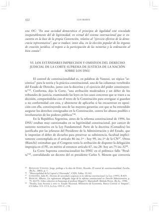 322                                                     LUIS IRIARTE




esta OC: “En una sociedad democrática el principio de legalidad está vinculado
inseparablemente del de legitimidad, en virtud del sistema internacional que se en-
cuentra en la base de la propia Convención, relativo al “ejercicio efectivo de la demo-
cracia representativa”, que se traduce, inter alia, en la elección popular de los órganos
de creación jurídica, el respeto a la participación de las minorías y la ordenación al
bien común”.


      VI. LOS ESTÁNDARES IMPRECISOS Y OMISIVOS DEL DERECHO
      JUDICIAL DE LA CORTE SUPREMA DE JUSTICIA DE LA NACIÓN
                          SOBRE LOS DNU

        El control de constitucionalidad es, en palabras de Vanossi, un tópico “ar-
cóntico” para la teoría y la práctica constitucional, una de las columnas vertebrales
del Estado de Derecho, junto con la doctrina y el ejercicio del poder constituyen-
te”45. Conforma, dijo la Corte, “una atribución moderadora y un deber de los
tribunales de justicia, examinando las leyes en los casos concretos que se traen a su
decisión, comparándolas con el texto de la Constitución para averiguar si guardan
o no conformidad con esta, y abstenerse de aplicarlas si las encuentran en oposi-
ción con ella, constituyendo una de las mayores garantías con que se ha entendido
asegurar los derechos consignados en la Constitución, contra los abusos posibles e
involuntarios de los poderes públicos”46.
        En la República Argentina, antes de la reforma constitucional de 1994, los
DNU estaban muy cuestionados en su legitimidad constitucional, por carecer de
sustento normativo en la Ley Fundamental. Parte de la doctrina (Comadira) los
justificaba por las jefaturas del Presidente de la Administración y del Estado, que
le imponían el deber de dictarlos para preservar su subsistencia, facultad implíci-
tamente contemplada en el artículo 86 inc.1º - hoy 99, inc.1º de la CN47. Otros
(Bianchi) estimaban que el Congreso tenía la atribución de disponer la delegación
impropia en el PE, en mérito al entonces artículo 67, inc.28- hoy art.75 inc.3248.
        La Corte Suprema constitucionalizó los DNU en el polémico fallo “Peral-
ta” 49, convalidando un decreto del ex presidente Carlos S. Menem que convertía




45   R EINALDO VANOSSI , Jorge, prólogo a la obra de H ARO, Ricardo, El control de constitucionalidad, Zavalía,
     (Bs.As., 2003), p. 7.
46   “Municipalidad de la Capital c/ Elortondo”, CSJN, Fallos, 33:162.
47   COMADIRA, Julio R., Decretos de necesidad y urgencia en la reforma constitucional, La Ley, (1995), B-825.
48   BIANCHI , Alberto, Los reglamentos delegados luego de la reforma constitucional en Derecho Administrativo, p.
     79, AA.VV., Libro colectivo en homenaje al profesor Miguel S. Marienhoff, Abeledo Perrot, (Bs.As., 1998).
49   “Peralta, Luis Arcenio y otro vs. Estado Nacional, Ministerio de Economía, Banco Central.-s/ Amparo”,
     CS Fallos: 313: 1513, La Ley, 1991-C-,158.
 