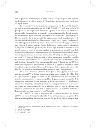 324                                                LUIS IRIARTE




que no podía ser interferida por el Poder Judicial, aunque luego en otro conside-
rando diluye este gravísimo aserto: el Tribunal, ante agravio concreto, puede ejer-
cer algún control.
       En “Verrocchi”51 la Corte, con mayoría diferente a la del caso “Rodríguez”,
declaró la inconstitucionalidad de los DNU 770/96 y 771/96, que excluían la
percepción de las asignaciones familiares a partir de un monto de retribución
determinado. Consideró que la normativa cuestionada enunciaba dogmáticamente
los fundamentos de la necesidad y la urgencia, sin acreditarla. Reiteraba que la
falta de sanción de la ley especial de reglamentación del procedimiento y de
creación de la Comisión Bilateral Permanente exigida por la Norma Fundamental,
que debían perfilar el alcance y efectos de la intervención del Congreso, tornaban
más exigente el control judicial. En uno de los votos concurrentes, el más valioso
a mi juicio, se afirmaba que el dictado de este tipo de normas importa un acto
complejo, por lo tanto al no estar regulado el procedimiento especial para darle
intervención al Congreso, tales decretos carecían de sustento constitucional, soste-
niendo igualmente que la eventual ratificación del Congreso debía ser expresa y
no tácita52. El ministro Boggiano, por su parte, sostuvo que no estaban reunidos
los requisitos de validez que fija la Constitución y que ello determinaba su nuli-
dad absoluta e insanable. Pero precisaba también que el dictado de los DNU en
situaciones de gravedad que afectasen la existencia, la seguridad o el orden, estaba
supeditado a que sea imposible para el Congreso darle respuesta. En otras pala-
bras, las circunstancias habilitantes deben concurrir, no ser independientes.
       En el caso “Risolía de Ocampo, María José c. Rojas, Julio César s/ Ejecu-
ción de sentencia”53, se declaró inconstitucionales varios artículos del DNU 260/
97, que disponía el pago en cuotas de las indemnizaciones por accidente de
tránsito ocasionados por el transporte público de pasajeros, con invocación de la
emergencia económica de esas empresas y de las aseguradoras. El fundamento
central para descalificar esta normativa fue que protegían intereses de individuos o
de grupos, no intereses generales de la sociedad, toda vez que la crisis de estas
empresas y compañías no afectaban el interés público. Los ministros Petracchi y
Bossert remitieron a sus votos en el caso Verrocchi.
       En “Guida” 54, la Corte se pronunció por la constitucionalidad del decreto
290/95 que había dispuesto la reducción de las retribuciones de los agentes de la
administración pública. Su principal sustento fue que la ley 24.624 había ratifica-


51   VERROCCHI, Ezio D.c. Administración Nac. de Aduanas, CS, 1999/ 08/ 19, Fallos: 322: 1726, La Ley,
     1999-E, 590.
52   Voto del Dr. Petracchi.
53   CS, Fallos: 323:1934.
54   CS, Fallos: 323:1566.
 