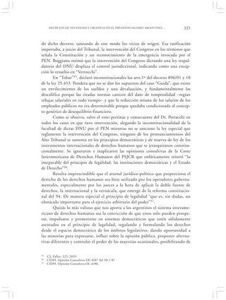 DECRETOS DE NECESIDAD Y URGENCIA EN EL PRESIDENCIALISMO ARGENTINO:…      325


do dicho decreto, saneando de este modo los vicios de origen. Esa ratificación
importaba, a juicio del Tribunal, la intervención del Congreso en los términos que
señala la Constitución y un reconocimiento de la emergencia invocada por el
PEN. Boggiano estimó que la intervención del Congreso dictando una ley respal-
datoria del DNU desplaza el control jurisdiccional, indicando como una excep-
ción lo resuelto en “Verrocchi”.
       En “Tobar”55, declaró inconstitucionales los arts.1º del decreto 896/01 y 10
de la ley 25.453. Pondera que no se dan los supuestos del caso “Guida”, que existe
un envilecimiento de los sueldos y una devaluación, y fundamentalmente las
descalifica porque las citadas normas carecen del dato de temporalidad –regían
rebajas salariales en todo tiempo– y que la reducción misma de los salarios de los
empleados públicos no era determinable porque quedaba condicionada al concep-
to genérico de desequilibrio financiero.
       Como se observa, salvo el voto pertinaz y consecuente del Dr. Petracchi en
todos los casos en que tuvo intervención, alegando la inconstitucionalidad de la
facultad de dictar DNU por el PEN mientras no se sancione la ley especial que
reglamente la intervención del Congreso, ninguno de los pronunciamientos del
Alto Tribunal se sustenta en los principios democráticos y de reserva de ley de los
instrumentos internacionales de derechos humanos que se jerarquizaron constitu-
cionalmente. Se ignoraron e inaplicaron las opiniones consultivas de la Corte
Interamericana de Derechos Humanos del PSJCR que enfáticamente reiteró “lo
inseparable del principio de legalidad, las instituciones democráticas y el Estado
de Derecho”56.
       Resulta imprescindible que el arsenal jurídico-político que proporciona el
derecho de los derechos humanos sea bien utilizado por los operadores guberna-
mentales, especialmente por los jueces a la hora de aplicar la doble fuente de
derechos, la internacional y la vernácula, que emerge de la reforma constitucio-
nal del 94. De manera especial el principio de legalidad “que es, sin dudas, un
obstáculo importante para el ejercicio arbitrario del poder” 57.
       Quizás lo más valioso que nos aporta a los argentinos el sistema interame-
ricano de derechos humanos sea la convicción de que estos solo pueden prospe-
rar, impulsarse y promoverse en sistemas democráticos que estén sólidamente
asentados en el principio de legalidad, regulando y formulando los derechos
desde el espacio democrático de los ámbitos legislativos, dando oportunidad a
las minorías para expresarse, influir sobre la opinión pública, proponer alterna-
tivas diferentes y controlar el poder de las mayorías ocasionales, posibilitando de


55   CS, Fallos: 325: 2059.
56   CIDH, Opinión Consultivo OC-8/87 del 30-1-87.
57   CIDH, Opinión Consultiva OC-6/86.
 