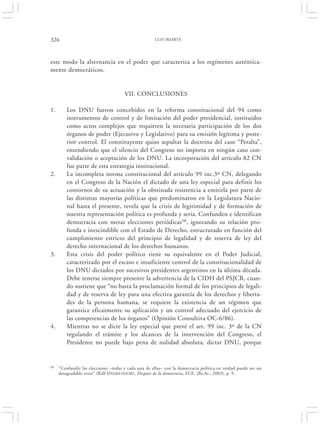 326                                                  LUIS IRIARTE




este modo la alternancia en el poder que caracteriza a los regímenes auténtica-
mente democráticos.


                                      VII. CONCLUSIONES

1.       Los DNU fueron concebidos en la reforma constitucional del 94 como
         instrumentos de control y de limitación del poder presidencial, instituidos
         como actos complejos que requieren la necesaria participación de los dos
         órganos de poder (Ejecutivo y Legislativo) para su emisión legítima y poste-
         rior control. El constituyente quiso sepultar la doctrina del caso “Peralta”,
         entendiendo que el silencio del Congreso no importa en ningún caso con-
         validación o aceptación de los DNU. La incorporación del artículo 82 CN
         fue parte de esta estrategia institucional.
2.       La incompleta norma constitucional del artículo 99 inc.3º CN, delegando
         en el Congreso de la Nación el dictado de una ley especial para definir los
         contornos de su actuación y la obstinada resistencia a emitirla por parte de
         las distintas mayorías políticas que predominaron en la Legislatura Nacio-
         nal hasta el presente, revela que la crisis de legitimidad y de formación de
         nuestra representación política es profunda y seria. Confunden e identifican
         democracia con meras elecciones periódicas58, ignorando su relación pro-
         funda e inescindible con el Estado de Derecho, estructurado en función del
         cumplimiento estricto del principio de legalidad y de reserva de ley del
         derecho internacional de los derechos humanos.
3.       Esta crisis del poder político tiene su equivalente en el Poder Judicial,
         caracterizado por el escaso e insuficiente control de la constitucionalidad de
         los DNU dictados por sucesivos presidentes argentinos en la última década.
         Debe tenerse siempre presente la advertencia de la CIDH del PSJCR, cuan-
         do sostiene que “no basta la proclamación formal de los principios de legali-
         dad y de reserva de ley para una efectiva garantía de los derechos y liberta-
         des de la persona humana, se requiere la existencia de un régimen que
         garantice eficazmente su aplicación y un control adecuado del ejercicio de
         las competencias de los órganos” (Opinión Consultiva OC-6/86).
4.       Mientras no se dicte la ley especial que prevé el art. 99 inc. 3º de la CN
         regulando el trámite y los alcances de la intervención del Congreso, el
         Presidente no puede bajo pena de nulidad absoluta, dictar DNU, porque


58   “Confundir las elecciones –todas y cada una de ellas– con la democracia política en verdad puede ser un
     desagradable error” (Ralf D AHRENDORF , Después de la democracia, FCE, (Bs.As., 2003), p. 9.
 