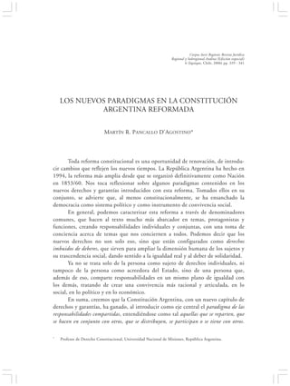LOS NUEVOS PARADIGMAS EN LA CONSTITUCIÓN ARGENTINA REFORMADA                                         329


                                                                             Corpus Iuris Regionis Revista Jurídica
                                                                 Regional y Subregional Andina (Edición especial)
                                                                          6 (Iquique, Chile, 2006) pp. 329 - 341




    LOS NUEVOS PARADIGMAS EN LA CONSTITUCIÓN
             ARGENTINA REFORMADA


                            MARTÍN R. PANCALLO D’AGOSTINO*




       Toda reforma constitucional es una oportunidad de renovación, de introdu-
cir cambios que reflejen los nuevos tiempos. La República Argentina ha hecho en
1994, la reforma más amplia desde que se organizó definitivamente como Nación
en 1853/60. Nos toca reflexionar sobre algunos paradigmas contenidos en los
nuevos derechos y garantías introducidos con esta reforma. Tomados ellos en su
conjunto, se advierte que, al menos constitucionalmente, se ha ensanchado la
democracia como sistema político y como instrumento de convivencia social.
       En general, podemos caracterizar esta reforma a través de denominadores
comunes, que hacen al texto mucho más abarcador en temas, protagonistas y
funciones, creando responsabilidades individuales y conjuntas, con una toma de
conciencia acerca de temas que nos conciernen a todos. Podemos decir que los
nuevos derechos no son solo eso, sino que están configurados como derechos
imbuidos de deberes, que sirven para ampliar la dimensión humana de los sujetos y
su trascendencia social, dando sentido a la igualdad real y al deber de solidaridad.
       Ya no se trata solo de la persona como sujeto de derechos individuales, ni
tampoco de la persona como acreedora del Estado, sino de una persona que,
además de eso, comparte responsabilidades en un mismo plano de igualdad con
los demás, tratando de crear una convivencia más racional y articulada, en lo
social, en lo político y en lo económico.
       En suma, creemos que la Constitución Argentina, con un nuevo capítulo de
derechos y garantías, ha ganado, al introducir como eje central el paradigma de las
responsabilidades compartidas, entendiéndose como tal aquellas que se reparten, que
se hacen en conjunto con otros, que se distribuyen, se participan o se tiene con otros.

*   Profesor de Derecho Constitucional, Universidad Nacional de Misiones, República Argentina.
 