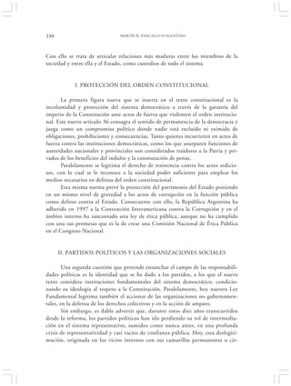 330                             MARTÍN R. PANCALLO D’AGOSTINO




Con ello se trata de articular relaciones más maduras entre los miembros de la
sociedad y entre ella y el Estado, como custodios de todo el sistema.


            I. PROTECCIÓN DEL ORDEN CONSTITUCIONAL

       La primera figura nueva que se inserta en el texto constitucional es la
incolumidad y protección del sistema democrático a través de la garantía del
imperio de la Constitución ante actos de fuerza que violenten el orden institucio-
nal. Este nuevo artículo 36 consagra el sentido de permanencia de la democracia y
juega como un compromiso político donde nadie está excluido ni eximido de
obligaciones, prohibiciones y consecuencias. Tanto quienes incurrieren en actos de
fuerza contra las instituciones democráticas, como los que usurparen funciones de
autoridades nacionales y provinciales son considerados traidores a la Patria y pri-
vados de los beneficios del indulto y la conmutación de penas.
       Paralelamente se legitima el derecho de resistencia contra los actos sedicio-
sos, con lo cual se le reconoce a la sociedad poder suficiente para emplear los
medios necesarios en defensa del orden constitucional.
       Esta misma norma prevé la protección del patrimonio del Estado poniendo
en un mismo nivel de gravedad a los actos de corrupción en la función pública
como delitos contra el Estado. Consecuente con ello, la República Argentina ha
adherido en 1997 a la Convención Interamericana contra la Corrupción y en el
ámbito interno ha sancionado una ley de ética pública, aunque no ha cumplido
con una sus promesas que es la de crear una Comisión Nacional de Ética Pública
en el Congreso Nacional.


      II. PARTIDOS POLÍTICOS Y LAS ORGANIZACIONES SOCIALES

        Una segunda cuestión que pretende ensanchar el campo de las responsabili-
dades políticas es la identidad que se ha dado a los partidos, a los que el nuevo
texto considera instituciones fundamentales del sistema democrático, condicio-
nando su ideología al respeto a la Constitución. Paralelamente, hoy nuestra Ley
Fundamental legitima también el accionar de las organizaciones no gubernamen-
tales, en la defensa de los derechos colectivos y en la acción de amparo.
        Sin embargo, es dable advertir que, durante estos diez años transcurridos
desde la reforma, los partidos políticos han ido perdiendo su rol de intermedia-
ción en el sistema representativo, sumidos como nunca antes, en una profunda
crisis de representatividad y casi vacíos de confianza pública. Hoy, esta deslegiti-
mación, originada en los vicios internos con sus camarillas permanentes o cir-
 