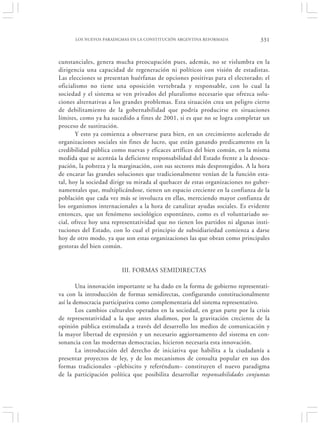LOS NUEVOS PARADIGMAS EN LA CONSTITUCIÓN ARGENTINA REFORMADA             331


cunstanciales, genera mucha preocupación pues, además, no se vislumbra en la
dirigencia una capacidad de regeneración ni políticos con visión de estadistas.
Las elecciones se presentan huérfanas de opciones positivas para el electorado; el
oficialismo no tiene una oposición vertebrada y responsable, con lo cual la
sociedad y el sistema se ven privados del pluralismo necesario que ofrezca solu-
ciones alternativas a los grandes problemas. Esta situación crea un peligro cierto
de debilitamiento de la gobernabilidad que podría producirse en situaciones
límites, como ya ha sucedido a fines de 2001, si es que no se logra completar un
proceso de sustitución.
       Y esto ya comienza a observarse para bien, en un crecimiento acelerado de
organizaciones sociales sin fines de lucro, que están ganando predicamento en la
credibilidad pública como nuevas y eficaces artífices del bien común, en la misma
medida que se acentúa la deficiente responsabilidad del Estado frente a la desocu-
pación, la pobreza y la marginación, con sus sectores más desprotegidos. A la hora
de encarar las grandes soluciones que tradicionalmente venían de la función esta-
tal, hoy la sociedad dirige su mirada al quehacer de estas organizaciones no guber-
namentales que, multiplicándose, tienen un espacio creciente en la confianza de la
población que cada vez más se involucra en ellas, mereciendo mayor confianza de
los organismos internacionales a la hora de canalizar ayudas sociales. Es evidente
entonces, que un fenómeno sociológico espontáneo, como es el voluntariado so-
cial, ofrece hoy una representatividad que no tienen los partidos ni algunas insti-
tuciones del Estado, con lo cual el principio de subsidiariedad comienza a darse
hoy de otro modo, ya que son estas organizaciones las que obran como principales
gestoras del bien común.


                        III. FORMAS SEMIDIRECTAS

        Una innovación importante se ha dado en la forma de gobierno representati-
va con la introducción de formas semidirectas, configurando constitucionalmente
así la democracia participativa como complementaria del sistema representativo.
        Los cambios culturales operados en la sociedad, en gran parte por la crisis
de representatividad a la que antes aludimos, por la gravitación creciente de la
opinión pública estimulada a través del desarrollo los medios de comunicación y
la mayor libertad de expresión y un necesario aggiornamento del sistema en con-
sonancia con las modernas democracias, hicieron necesaria esta innovación.
        La introducción del derecho de iniciativa que habilita a la ciudadanía a
presentar proyectos de ley, y de los mecanismos de consulta popular en sus dos
formas tradicionales –plebiscito y referéndum– constituyen el nuevo paradigma
de la participación política que posibilita desarrollar responsabilidades conjuntas
 