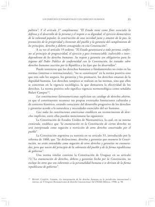 LOS DERECHOS FUNDAMENTALES Y LOS DERECHOS HUMANOS                                       35


político”. Y el artículo 3° complementa: “El Estado tiene como fines esenciales la
defensa y el desarrollo de la persona y el respeto a su dignidad, el ejercicio democrático
de la voluntad popular, la construcción de una sociedad justa y amante de la paz, la
promoción de la prosperidad y bienestar del pueblo y la garantía del cumplimiento de
los principios, derechos y deberes consagrados en esta Constitución”.
       A su vez el artículo 19 ordena: “El Estado garantizará a toda persona, confor-
me al principio de progresividad, el ejercicio y goce irrenunciable, indivisible e inter-
dependiente de los derechos humanos. Su respeto y garantía son obligatorios para los
órganos del Poder Público de conformidad con la Constitución, los tratados sobre
derechos humanos suscritos por la República y las leyes que los desarrollan”.
       Puede sostenerse que los derechos humanos o fundamentales no están en las
normas (internas o internacionales), “no se constituyen” en la norma positiva sino
que esta solo los asegura, los garantiza y los promueve, los derechos emanan de la
dignidad humana. Los derechos tampoco se realizan en las normas, sino que ellos
se concretan en la vigencia sociológica, la que demuestra la efectividad de los
derechos. La norma positiva solo significa vigencia normonológica como señalaba
Bidart Campos13.
       Las constituciones latinoamericanas explicitan un catálogo de derechos abierto,
ya que el constituyente reconoce sus propias eventuales limitaciones culturales y
de contexto histórico, estando consciente del desarrollo progresivo de los derechos
y garantías acorde a la naturaleza y necesidades esenciales del ser humano.
       Casi todas las constituciones americanas establecen un reconocimiento de dere-
chos implícitos, entre ellas pueden mencionarse las siguientes:
       La Constitución de Estados Unidos de Norteamérica, la cual, en su novena
enmienda, establece que “la enumeración en la Constitución de ciertos derechos no
será interpretada como negación o restricción de otros derechos conservados por el
pueblo”.
       La Constitución argentina ya sostenía en su artículo 33, introducido por la
reforma de 1860, que “las declaraciones, derechos y garantías que enumera la Consti-
tución, no serán entendidos como negación de otros derechos y garantías no enumera-
das; pero que nacen del principio de la soberanía del pueblo y de la forma republicana
de gobierno”.
       Una norma similar contiene la Constitución de Uruguay en su artículo
72,”La enumeración de derechos, deberes y garantías hecha por la Constitución, no
excluye los otros que son inherentes a la personalidad humana o se derivan de la forma
republicana de gobierno”.


13   B IDART CAMPOS , Germán. La interpretación de los derechos humanos en la jurisdicción internacional e
     interna, en V Congreso Iberoamericano de Derecho Constitucional. Ed UNAM (México, 1998), p. 98.
 