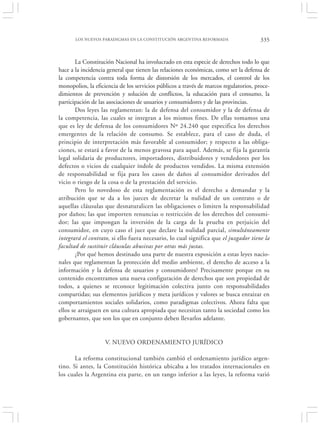 LOS NUEVOS PARADIGMAS EN LA CONSTITUCIÓN ARGENTINA REFORMADA                    335


        La Constitución Nacional ha involucrado en esta especie de derechos todo lo que
hace a la incidencia general que tienen las relaciones económicas, como ser la defensa de
la competencia contra toda forma de distorsión de los mercados, el control de los
monopolios, la eficiencia de los servicios públicos a través de marcos regulatorios, proce-
dimientos de prevención y solución de conflictos, la educación para el consumo, la
participación de las asociaciones de usuarios y consumidores y de las provincias.
        Dos leyes las reglamentan: la de defensa del consumidor y la de defensa de
la competencia, las cuales se integran a los mismos fines. De ellas tomamos una
que es ley de defensa de los consumidores Nº 24.240 que especifica los derechos
emergentes de la relación de consumo. Se establece, para el caso de duda, el
principio de interpretación más favorable al consumidor; y respecto a las obliga-
ciones, se estará a favor de la menos gravosa para aquel. Además, se fija la garantía
legal solidaria de productores, importadores, distribuidores y vendedores por los
defectos o vicios de cualquier índole de productos vendidos. La misma extensión
de responsabilidad se fija para los casos de daños al consumidor derivados del
vicio o riesgo de la cosa o de la prestación del servicio.
        Pero lo novedoso de esta reglamentación es el derecho a demandar y la
atribución que se da a los jueces de decretar la nulidad de un contrato o de
aquellas cláusulas que desnaturalicen las obligaciones o limiten la responsabilidad
por daños; las que importen renuncias o restricción de los derechos del consumi-
dor; las que impongan la inversión de la carga de la prueba en perjuicio del
consumidor, en cuyo caso el juez que declare la nulidad parcial, simultáneamente
integrará el contrato, si ello fuera necesario, lo cual significa que el juzgador tiene la
facultad de sustituir cláusulas abusivas por otras más justas.
        ¿Por qué hemos destinado una parte de nuestra exposición a estas leyes nacio-
nales que reglamentan la protección del medio ambiente, el derecho de acceso a la
información y la defensa de usuarios y consumidores? Precisamente porque en su
contenido encontramos una nueva configuración de derechos que son propiedad de
todos, a quienes se reconoce legitimación colectiva junto con responsabilidades
compartidas; sus elementos jurídicos y meta jurídicos y valores se busca enraizar en
comportamientos sociales solidarios, como paradigmas colectivos. Ahora falta que
ellos se arraiguen en una cultura apropiada que necesitan tanto la sociedad como los
gobernantes, que son los que en conjunto deben llevarlos adelante.


                    V. NUEVO ORDENAMIENTO JURÍDICO

       La reforma constitucional también cambió el ordenamiento jurídico argen-
tino. Si antes, la Constitución histórica ubicaba a los tratados internacionales en
los cuales la Argentina era parte, en un rango inferior a las leyes, la reforma varió
 