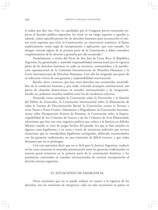 336                             MARTÍN R. PANCALLO D’AGOSTINO




el orden por dos vías. Una vez aprobados por el Congreso previo escrutinio res-
pecto al derecho público argentino, los situó en un rango superior a aquellas y,
además, tomó específicamente los de derechos humanos para reconocerles el mis-
mo nivel supremo que tiene la Constitución, en convivencia armónica, al fijarse
explícitamente como regla de interpretación y aplicación, que estos tratados “no
derogan artículo alguno de la primera parte de la Constitución y deben entenderse
complementarios de los derechos y garantías por ella reconocidos”.
       Paralelamente, a través del Pacto de San José de Costa Rica, la República
Argentina ha garantizado y asumido responsabilidad internacional por la vigencia
plena de los derechos humanos en todo su territorio, sometiéndose a la jurisdic-
ción supranacional de la Comisión Interamericana de Derechos Humanos y la
Corte Interamericana de Derechos Humanos. Con ello ha resignado una parte de
su soberanía a favor de una garantía y responsabilidad internacional.
       Resulta claro, entonces, que hoy estos derechos son reconocidos inescindi-
bles de la condición humana y, por ende, teniendo jerarquía constitucional, son
partes de cláusulas democráticas en tratados internacionales y de integración.
Siendo así, podemos situarlos también entre los de incidencia colectiva.
       Poniendo como ejemplos la Convención sobre la Prevención y la Sanción
del Delito de Genocidio, la Convención Internacional sobre la Eliminación de
todas la Formas de Discriminación Racial, la Convención contra la Tortura y
otros Tratos o Penas Crueles, Inhumanos o Degradantes, la Convención Interame-
ricana sobre Desaparición Forzosa de Personas, la Convención sobre la Impres-
criptibilidad de los Crímenes de Guerra y de los Crímenes de Lesa Humanidad,
advertimos que hoy son una exigencia política que coloca a la Justicia en difíciles
dilemas cuando se trata de juzgar hechos del pasado, los que se han resuelto en
algunos casos legalmente, y en otros a través de sentencias judiciales que reviven
situaciones que se consideraban legalmente extinguidas, debiendo reacomodarlos
con las garantías tradicionales en una transición de difícil travesía, y que todos
deseamos que no se prolongue.
       Con esto queremos decir que no es fácil para la Justicia Argentina, traducir
en los casos concretos la mentada armonización entre las garantías tradicionales en
materia penal existentes en la primera parte de la constitución histórica, y los
parámetros contenidos en tratados internacionales de reciente incorporación al
derecho interno argentino.


                    VI. SITUACIONES DE EMERGENCIA

      Otras cuestiones que no se puede soslayar en cuanto a la vigencia de los
derechos, son las situaciones de emergencia, cada vez más recurrentes en países en
 