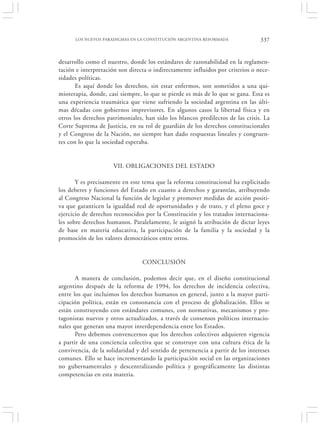 LOS NUEVOS PARADIGMAS EN LA CONSTITUCIÓN ARGENTINA REFORMADA               337


desarrollo como el nuestro, donde los estándares de razonabilidad en la reglamen-
tación e interpretación son directa o indirectamente influidos por criterios o nece-
sidades políticas.
       Es aquí donde los derechos, sin estar enfermos, son sometidos a una qui-
mioterapia, donde, casi siempre, lo que se pierde es más de lo que se gana. Esta es
una experiencia traumática que viene sufriendo la sociedad argentina en las últi-
mas décadas con gobiernos imprevisores. En algunos casos la libertad física y en
otros los derechos patrimoniales, han sido los blancos predilectos de las crisis. La
Corte Suprema de Justicia, en su rol de guardián de los derechos constitucionales
y el Congreso de la Nación, no siempre han dado respuestas lineales y congruen-
tes con lo que la sociedad esperaba.


                      VII. OBLIGACIONES DEL ESTADO

       Y es precisamente en este tema que la reforma constitucional ha explicitado
los deberes y funciones del Estado en cuanto a derechos y garantías, atribuyendo
al Congreso Nacional la función de legislar y promover medidas de acción positi-
va que garanticen la igualdad real de oportunidades y de trato, y el pleno goce y
ejercicio de derechos reconocidos por la Constitución y los tratados internaciona-
les sobre derechos humanos. Paralelamente, le asignó la atribución de dictar leyes
de base en materia educativa, la participación de la familia y la sociedad y la
promoción de los valores democráticos entre otros.


                                 CONCLUSIÓN

       A manera de conclusión, podemos decir que, en el diseño constitucional
argentino después de la reforma de 1994, los derechos de incidencia colectiva,
entre los que incluimos los derechos humanos en general, junto a la mayor parti-
cipación política, están en consonancia con el proceso de globalización. Ellos se
están construyendo con estándares comunes, con normativas, mecanismos y pro-
tagonistas nuevos y otros actualizados, a través de consensos políticos internacio-
nales que generan una mayor interdependencia entre los Estados.
       Pero debemos convencernos que los derechos colectivos adquieren vigencia
a partir de una conciencia colectiva que se construye con una cultura ética de la
convivencia, de la solidaridad y del sentido de pertenencia a partir de los intereses
comunes. Ello se hace incrementando la participación social en las organizaciones
no gubernamentales y descentralizando política y geográficamente las distintas
competencias en esta materia.
 
