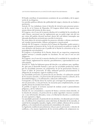 LOS NUEVOS PARADIGMAS EN LA CONSTITUCIÓN ARGENTINA REFORMADA                            339


El Estado contribuye al sostenimiento económico de sus actividades y de la capaci-
tación de sus dirigentes.
Los partidos políticos deberán dar publicidad del origen y destino de sus fondos y
patrimonio.
Artículo 39. Los ciudadanos tienen el derecho de iniciativa para presentar proyec-
tos de ley en la Cámara de Diputados. El Congreso deberá darles expreso trata-
miento dentro del término de doce meses.
El Congreso, con el voto de la mayoría absoluta de la totalidad de los miembros de
cada Cámara, sancionará una ley reglamentaria que no podrá exigir más del tres
por ciento del padrón electoral nacional, dentro del cual deberá contemplar una
adecuada distribución territorial para suscribir la iniciativa.
No serán objeto de iniciativa popular los proyectos referidos a reforma constitucio-
nal, tratados internacionales, tributos, presupuesto y materia penal.
Artículo 40. El Congreso, a iniciativa de la Cámara de Diputados, podrá someter a
consulta popular un proyecto de ley. La ley de convocatoria no podrá ser vetada. El
voto afirmativo del proyecto por el pueblo de la Nación lo convertirá en ley y su
promulgación será automática.
El Congreso o el presidente de la Nación, dentro de sus respectivas competencias
podrán convocar a consulta popular no vinculante. En este caso el voto no será
obligatorio.
El Congreso, con el voto de la mayoría absoluta de la totalidad de los miembros de
cada Cámara, reglamentará las materias, procedimientos y oportunidad de la con-
sulta popular.
Artículo 41. Todos los habitantes gozan del derecho a un ambiente sano, equilibra-
do, apto para el desarrollo humano y para que las actividades productivas satisfa-
gan las necesidades presentes sin comprometer las de las generaciones futuras; y
tienen el deber de preservarlo. El daño ambiental generará prioritariamente la
obligación de recomponer, según lo establezca la ley.
Las autoridades proveerán a la protección de este derecho, a la utilización racional
de los recursos naturales, a la preservación del patrimonio natural y cultural y de la
diversidad biológica, y a la información y educación ambientales.
Corresponde a la Nación dictar las normas que contengan los presupuestos míni-
mos de protección, y a las provincias, las necesarias para complementarlas, sin que
aquellas alteren las jurisdicciones locales.
Se prohíbe el ingreso al territorio nacional de residuos actual o potencialmente
peligrosos, y de los radiactivos.
Artículo 42. Los consumidores y usuarios de bienes y servicios tienen derecho, en
la relación de consumo, a la protección de su salud, seguridad e intereses económi-
cos: a una información adecuada y veraz; a la libertad de elección y a condiciones
de trato equitativo y digno.
Las autoridades proveerán a la protección de esos derechos, a la educación para el consu-
mo, a la defensa de la competencia contra toda forma de distorsión de los mercados, al
control de los monopolios naturales y legales, al de la calidad y eficiencia de los servicios
públicos, y a la constitución de asociaciones de consumidores y de usuarios.
La legislación establecerá procedimientos eficaces para la prevención y solución de
conflictos, y los marcos regulatorios de los servicios públicos de competencia na-
 