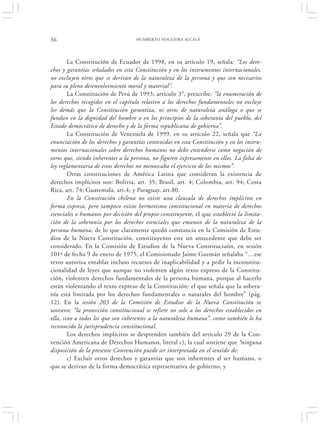 36                                 HUMBERTO NOGUEIRA ALCALÁ




        La Constitución de Ecuador de 1998, en su artículo 19, señala: “Los dere-
chos y garantías señalados en esta Constitución y en los instrumentos internacionales,
no excluyen otros que se derivan de la naturaleza de la persona y que son necesarios
para su pleno desenvolvimiento moral y material”.
        La Constitución de Perú de 1993, artículo 3°, prescribe: “la enumeración de
los derechos recogidos en el capítulo relativo a los derechos fundamentales no excluye
los demás que la Constitución garantiza, ni otros de naturaleza análoga o que se
fundan en la dignidad del hombre o en los principios de la soberanía del pueblo, del
Estado democrático de derecho y de la forma republicana de gobierno”.
        La Constitución de Venezuela de 1999, en su artículo 22, señala que “La
enunciación de los derechos y garantías contenidas en esta Constitución y en los instru-
mentos internacionales sobre derechos humanos no debe entenderse como negación de
otros que, siendo inherentes a la persona, no figuren expresamente en ellos. La falta de
ley reglamentaria de estos derechos no menoscaba el ejercicio de los mismos”.
        Otras constituciones de América Latina que consideran la existencia de
derechos implícitos son: Bolivia, art. 35; Brasil, art. 4; Colombia, art. 94; Costa
Rica, art. 74; Guatemala, art.4; y Paraguay, art.80.
        En la Constitución chilena no existe una clausula de derechos implícitos en
forma expresa, pero tampoco existe hermetismo constitucional en materia de derechos
esenciales o humanos por decisión del propio constituyente, el que estableció la limita-
ción de la soberanía por los derechos esenciales que emanan de la naturaleza de la
persona humana, de lo que claramente quedó constancia en la Comisión de Estu-
dios de la Nueva Constitución, constituyento este un antecedente que debe ser
considerado. En la Comisión de Estudios de la Nueva Constituciuón, en sesión
101ª de fecha 9 de enero de 1975, el Comisionado Jaime Guzmán señalaba “…ese
texto autoriza entablar incluso recursos de inaplicabilidad y a pedir la inconstitu-
cionalidad de leyes que aunque no violenten algún texto expreso de la Constitu-
ción, violenten derechos fundamentales de la persona humana, porque al hacerlo
están violentando el texto expreso de la Constitución: el que señala que la sobera-
nía está limitada por los derechos fundamentales o naturales del hombre” (pág.
12). En la sesión 203 de la Comisión de Estudios de la Nueva Constitución se
sostuvo: “la protección constitucional se refiere no solo a los derechos establecidos en
ella, sino a todos los que son inherentes a la naturaleza humana”. como también lo ha
reconocido la jurisprudencia constitucional.
        Los derechos implícitos se desprenden también del artículo 29 de la Con-
vención Americana de Derechos Humanos, literal c), la cual sostiene que “ninguna
disposición de la presente Convención puede ser interpretada en el sentido de:
        c) Excluir otros derechos y garantías que son inherentes al ser humano, o
que se derivan de la forma democrática representativa de gobierno, y
 