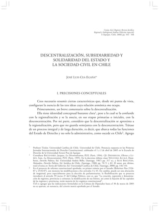 DESCENTRALIZACIÓN, SUBSIDIARIEDAD Y SOLIDARIDAD DEL ESTADO …                                           343


                                                                                 Corpus Iuris Regionis Revista Jurídica
                                                                     Regional y Subregional Andina (Edición especial)
                                                                              6 (Iquique, Chile, 2006) pp. 343 - 348




           DESCENTRALIZACIÓN, SUBSIDIARIEDAD Y
                SOLIDARIDAD DEL ESTADO Y
                LA SOCIEDAD CIVIL EN CHILE


                                       JOSÉ LUIS CEA EGAÑA*




                             I. PRECISIONES CONCEPTUALES

       Creo necesario resumir ciertas características que, desde mi punto de vista,
configuran la esencia de las tres ideas cuya relación armónica me ocupa.
       Primeramente, un breve comentario sobre la descentralización.
       Ella tiene identidad conceptual bastante clara1, pese a lo cual se la confunde
con la regionalización y se la asocia, en sus etapas primarias o iniciales, con la
desconcentración. Por mi parte, considero que la descentralización se aproxima a
la regionalización, pero que no guarda semejanza con la desconcentración. Trátase
de un proceso integral y de larga duración, es decir, que abarca todas las funciones
del Estado de Derecho y no solo la administrativa, como sucede en Chile2. Agrego



*   Profesor Titular. Universidad Católica de Chile. Universidad de Chile. Ponencia expuesta en las Primeras
    Jornadas Internacionales de Derecho Constitucional, celebradas el 1 y 2 de abril de 2005 en la Escuela de
    Derecho de la Universidad Arturo Prat de Iquique
1   Consúltese BAGUENARD , Jacques, La Décentralisation, PUF, (París, 1994). Cfr. DIEDERICHS, Olivier y L U-
    BEN, Ivan, La Déconcentration, PUF, (París, 1995). En la doctrina chilena véase NOGUEIRA ALCALÁ, Hum-
    berto, Derecho Político, Ed. Universidad Andrés Bello, (Santiago, 1987) pp. 317 ss.; y SILVA BASCUÑÁN,
    Alejandro, Derecho Político, Ed. Jurídica de Chile, (Santiago, 1980) pp. 70-71 y 82. El autor, por último,
    trató el tema en Teoría del Gobierno, Ed. Universidad Católica de Chile, (Santiago, 2000) pp. 146-154.
2   En el proyecto de reforma constitucional aprobado, en primer trámite por el Senado (Boletines Nos 2526-
    07 y 2534-07), son menores las modificaciones a los artículos 3 y 45. En cambio, puede ser una alteración
    de magnitud, pero especialmente para la elección de parlamentarios, la flexibilización que se proyecta
    introducir al artículo 99 inciso 2º del Código Político, esto es, que “La creación, supresión y denomina-
    ción de regiones, provincias y comunas; la modificación de sus límites, así como la fijación de las capitales
    de las regiones y provincias, serán materia de ley orgánica constitucional”.
    Útil es agregar que las indicaciones formuladas en la Cámara de Diputados hasta el 30 de marzo de 2005
    no se apartan, en sustancia, del criterio matriz aprobado por el Senado.
 