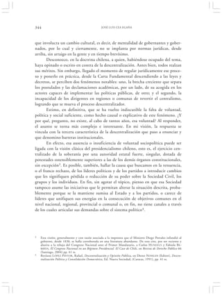 344                                               JOSÉ LUIS CEA EGAÑA




que involucra un cambio cultural, es decir, de mentalidad de gobernantes y gober-
nados, por lo cual y ciertamente, no se implanta por normas jurídicas, desde
arriba, sin arraigo en la gente y en tiempo brevísimo.
       Desconozco, en la doctrina chilena, a quien, habiéndose ocupado del tema,
haya opinado o escrito en contra de la descentralización. Antes bien, todos realzan
sus méritos. Sin embargo, llegado el momento de regular jurídicamente ese proce-
so y ponerlo en práctica, desde la Carta Fundamental descendiendo a las leyes y
decretos, se perciben dos fenómenos notables: uno, la brecha creciente que separa
los postulados y las declamaciones académicas, por un lado, de su acogida en los
actores capaces de implementar las políticas públicas, de otro; y el segundo, la
incapacidad de los dirigentes en regiones o comunas de revertir el centralismo,
logrando que se mueva el proceso descentralizador.
       Estimo, en definitiva, que se ha vuelto indiscutible la falta de voluntad,
política y social suficiente, como hecho causal o explicativo de este fenómeno. ¿Y
por qué, pregunto, no existe, al cabo de tantos años, esa voluntad? Al responder,
el asunto se torna más complejo e interesante. En mi visión, la respuesta se
vincula con la tercera característica de la descentralización que paso a enunciar y
que denomino barreras institucionales.
       En efecto, esa ausencia o insuficiencia de voluntad sociopolítica puede ser
ligada con la visión clásica del presidencialismo chileno, esto es, el ejercicio cen-
tralizado de la soberanía por una autoridad estatal fuerte, singular, dotada de
potestades ostensiblemente superiores a las de los demás órganos constitucionales,
sin excepción3. Es posible, también, hallar la causa que buscamos en la renuencia,
o el franco rechazo, de los líderes políticos y de los partidos a introducir cambios
que les signifiquen pérdida o reducción de su poder sobre la Sociedad Civil, los
grupos y los individuos. En fin, sin agotar el tópico, pienso en que esa Sociedad
tampoco asume las iniciativas que le permitan alterar la situación descrita, proba-
blemente porque se la mantiene sumisa al Estado y a los partidos, o carece de
líderes que unifiquen sus energías en la consecución de objetivos comunes en el
nivel nacional, regional, provincial o comunal o, en fin, no tiene canales a través
de los cuales articular sus demandas sobre el sistema político4.




3   Esta visión, generalmente y con razón asociada a la impronta que el Ministro Diego Portales infundió al
    gobierno, desde 1830, se halla corroborada en una literatura abundante. De esta cito, por ser reciente y
    alusiva a la rebaja del Congreso Nacional ante el Primer Mandatario, a Carlos H UNEEUS y Fabiola BE-
    RRÍOS , El Congreso Nacional en un Régimen Presidencial. El Caso de Chile, en Revista de Derecho Público 66
    (Santiago, 2004) pp. 61 ss.
4   Revísese L ÓPEZ PINTOR , Rafael, Descentralización y Opinión Pública, en Dieter N OHLEN (Editor), Descen-
    tralización Política y Consolidación Democrática, Ed. Nueva Sociedad, (Caracas, 1991), pp. 41 ss.
 