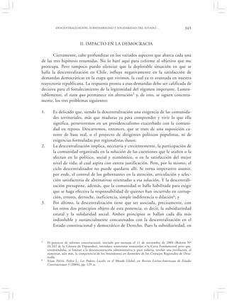 DESCENTRALIZACIÓN, SUBSIDIARIEDAD Y SOLIDARIDAD DEL ESTADO …                                   345


                             II. IMPACTO EN LA DEMOCRACIA

       Ciertamente, cabe profundizar en los variados aspectos que abarca cada una
de las tres hipótesis resumidas. No lo haré aquí para ceñirme al objetivo que me
preocupa. Pero tampoco puedo silenciar que la deplorable situación en que se
halla la descentralización en Chile, influye negativamente en la satisfacción de
demandas democráticas en la etapa que vivimos, la cual ya es avanzada en nuestra
trayectoria republicana. La respuesta pronta a esas demandas debe ser calificada de
decisiva para el fortalecimiento de la legitimidad del régimen imperante. Lamen-
tablemente, el statu quo permanece sin alteración5 y, de esto, se siguen concreta-
mente, los tres problemas siguientes:

1.       Es delicado que, siendo la descentralización una exigencia de las comunida-
         des territoriales, más que maduras ya para comprender y vivir lo que ella
         significa, perseveremos en un presidencialismo exacerbado con la comuni-
         dad en reposo. Descartemos, entonces, que se trate de una suposición ca-
         rente de base real, o el proyecto de dirigentes políticos populistas, ni de
         exigencias formuladas por regionalistas ilusos;
2.       La descentralización implica, necesaria y crecientemente, la participación de
         la comunidad organizada en la solución de las cuestiones que le atañen o la
         afectan en lo político, social y económico, o en la satisfacción del mejor
         nivel de vida; al cual aspira con entera justificación. Pero, por lo mismo, el
         ciclo descentralizador no puede quedarse allí. Se torna imperativo asumir,
         por ende, el control de los gobernantes en la atención, articulación y selec-
         ción satisfactoria de alternativas orientadas a esa solución. Y la descentrali-
         zación presupone, además, que la comunidad se halle habilitada para exigir
         que se haga efectiva la responsabilidad de quienes han incurrido en corrup-
         ción, errores, derroche, ineficiencia, simple indiferencia o dilación6; y
3.       Por último, la descentralización tiene que ser asociada, precisamente, con
         los otros dos principios objeto de esta ponencia, es decir, la subsidiariedad
         estatal y la solidaridad social. Ambos principios se hallan cada día más
         indisoluble y sustancialmente concatenados con la descentralización en el
         Estado constitucional y democrático de Derecho. Pues la subsidiariedad, en


5    El proyecto de reforma constitucional, iniciado por mensaje el 11 de noviembre de 2004 (Boletín Nº
     24.342 de la Cámara de Diputados), introduce numerosas enmiendas a la Carta Fundamental pero que,
     resumiéndolas, se limitan a la desconcentración administrativa y, peor todavía, revelan una involución, al
     aumentar, aún más, la competencia de los Intendentes en desmedro de los Consejos Regionales de Desa-
     rrollo.
6    Véase F RÍAS, Pedro J., Los Poderes Locales en el Mundo Global, en Revista Latino-Americana de Estudos
     Constitutionais 3 (2004), pp. 129 ss.
 
