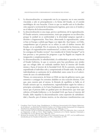 DESCENTRALIZACIÓN, SUBSIDIARIEDAD Y SOLIDARIDAD DEL ESTADO …                                    347


1.       La descentralización, se comprende con lo ya expuesto, no es una cuestión
         vinculada a solo ni principalmente a la forma del Estado, en el sentido
         morfológico de esta locución. Cierto es que su meollo está en la distribu-
         ción espacial o territorial de la dominación legítima, pero esto es el medio y
         no el objetivo de la descentralización;
2.       La descentralización es una etapa, previa o preliminar, de la regionalización.
         El Estado unitario, consecuentemente, tiene que progresar en esa dirección,
         porque la unidad no es uniformidad y la diversidad tampoco equivale a
         división o fragmentación. Pues bien, observando la regionalización, como
         es hoy en Europa y anhelo que llegue a ser algún día –hoy lejano– en Chile,
         comprobamos que el proceso no se refiere ya solo al ámbito interno del
         Estado, en su totalidad. Por el contrario, ha trascendido las fronteras, dan-
         do lugar a la regionalización transfronteriza8, es decir, entre áreas territoria-
         les contiguas de Estados vecinos 9. Los tratados de la Unión Europea10 así lo
         han previsto y son patentes los progresos a que ha llegado ese empeño de
         integración y complementación; y
3.       La descentralización, la subsidiariedad y la solidaridad se postulan de frente
         al Estado Gobierno, lo que es correcto; pero hoy percibimos con nitidez
         que esa trilogía debe ser realizada también hacia el interior del Estado
         mismo y hacia el interior de la Sociedad Civil. De lo contrario, estaríamos
         expandiendo al individuo solo y comprimiendo al Estado todo. Sin duda, el
         individualismo es autónomo de la solidaridad, tanto como lo es el colecti-
         vismo de cara a la subsidiariedad.
         Trátase, en consecuencia, de forjar en Chile un tipo de gobierno nuevo, que
         armonice o conjugue los extremos aludidos en una ecuación distinta. Creo
         que, para nuestro país al menos, la fórmula de equilibrio se halla en el
         Estado unitario que va, resueltamente, regionalizándose según los valores y
         principios articulados en la Carta Fundamental. En esta perspectiva, reco-
         nozco que el proceso debe ser gradual pero sin detenciones; que tiene que
         referirse al Estado-Gobierno y a la Sociedad Civil; que hacia el interior del
         Estado, debe impulsar la descentralización como expresión de subsidiarie-
         dad, y hacerlo, por el mismo motivo, en las relaciones transfronterizas con


8    Consúltese TAPIA VALDÉS , Jorge, Paradiplomacia. Las Relaciones Internacionales de los Organos Subnaciona-
     les de Gobierno”, en M ARTÍNEZ S OTOMAYOR, Carlos et al.: El Marco Jurídico Institucional de la Integración
     Transfronteriza Subregional (Iquique, Universidad Arturo Prat, 2003) pp. 113 ss.
9    Véase el artículo 124 de la Constitución argentina, reformada en 1994. Una explicación, clara y concisa de
     esa disposición se halla en G ELLI, María Angélica, Constitución de la Nación Argentina Comentada y
     Concordada, Ed. La Ley, (Buenos Aires, 2001) pp. 753 ss.
10   Revísense los artículos 263 a 265 del Tratado de la Comunidad Europea, de 1957, con las modificaciones
     introducidas por los Tratados de Maastricht, en 1992, y Amsterdam, en 1997.
 