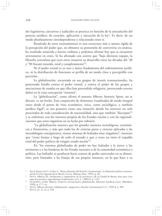 350                                             ALEJANDRO PÉREZ HUALDE




des legislativas, ejecutivas y judiciales se practica en función de la articulación del
proceso jurídico: de creación, aplicación y ejecución de la ley1. Es decir, de un
modo absolutamente interdependiente y relacionado entre sí.
       Resultado de estos razonamientos es una estructura más o menos rígida de
la percepción del poder que, no obstante su pretensión de convertirse en estática,
ha resultado sometida a fuertes embates y podemos afirmar hoy que se encuentra
severamente en crisis. Se ha afirmado con acierto que “bajo distintos ropajes, la
filosofía centralista que tuvo entre nosotros su desarrollo entre las décadas del ’30
y ’50 fracasó rotunda, total y completamente”2.
       Ni el poder estatal es ya uno y único fundamento del ordenamiento jurídi-
co, ni la distribución de funciones se perfila de un modo claro y perceptible con
precisión.
       La globalización, encarnada en sus grupos de interés transnacionales, ha
presentado batalla contra el poder estatal, y contra el poder de los grupos y
asociaciones de estados en que ellos han pretendido refugiarse, provocando severos
daños en la vieja concepción “estatista”.
       La “globalización”, como afirma el maestro Alberto Antonio Spota, no se
discute, es un hecho. Esta conjunción de elementos visualizados de modo integral
tanto desde el punto de vista económico, ético, como sociológico, y también
jurídico legal3, se nos presenta como una situación donde los intereses no solo
prescinden de toda consideración de nacionalidad, sino que también “discrepan” 4
y se enfrentan con los intereses propios de los Estados nación y con las regionali-
zaciones que estos organizan en su lucha por subsistir.
       “La globalización muestra que los grandes intereses tecnológicos, económi-
cos y financieros, y más que nada los de ciencias puras y ciencias aplicadas y las
metodologías consiguientes, tienen sistemas de lealtades muy singulares”, intereses
que “crean franjas a largo de todo el mundo y que a veces no tiene el respaldo
total del poder político de ningún estado nación”5.
       En “los sistemas globalizados de poder no hay lealtades a la tierra, a los
territorios o a las banderas de los Estado naciones o de la comunidad económica o
política. Las lealtades se producen hacia centros de poder universales en su dimen-
sión, pero limitados a las franjas de sus propios intereses, en lo que hace a su


1   Así lo destaca F AYT, Carlos S., Nuevas fronteras del Derecho Constitucional. La dimensión político institucio-
    nal de la Corte Suprema de la Nación, La Ley, (Buenos Aires, 1995), p. 66.
2   SPOTA, Alberto (h), Atribuciones y competencias de las provincias y de la Ciudad de Buenos Aires para crear
    cajas de previsión y seguridad para profesionales, en L. L., 2003-E, p. 1147.
3   GUAJARDO, Carlos Alberto, Comercio internacional y globalización, Ediciones Jurídicas Cuyo, (Mendoza,
    1999), p. 177 y ss.
4   SPOTA, Alberto Antonio, Globalización, integración y Derecho Constitucional, L.L., 1999-A, p. 905.
5   SPOTA, cit. (n. 4), p. 910.
 