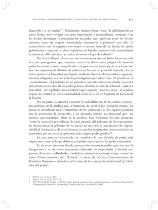 DESCENTRALIZACIÓN ADMINISTRATIVA Y “DESCENTRALIZACIÓN” CONSTITUCIONAL                                     351


desarrollo y a su esencia”6. Finalmente, destaca Spota cómo “la globalización en
cierta forma, pero siempre con gran importancia y trascendencia, arremete y en
los hechos desintegra la concentración de poder que significan tanto los Estado
naciones como las propias comunidades económicas o políticas”; por ello “lo
característico será la negativa con mayor o menor éxito de las franjas de poder
globalizadas a sujetarse al plexo legislativo de Estado naciones o de comunidades
económicas. Allí radicará y ya radica el centro o lugar de colisión”7.
       Por el otro flanco, el interno, nos encontramos con un Poder Ejecutivo cada
vez más protagónico, que arremete contra las dificultades propias de nuestros
países latinoamericanos, atropellando a su paso –tanto como puede o se lo permi-
ten– los esquemas de división de poderes en los que se pretende sujetarlo. Así es
como aparece un Ejecutivo que legisla, mediante decretos de necesidad y urgencia,
decretos delegados, o a través de la promulgación parcial de leyes. El presidente es
–normalmente– el producto de un partido o colisión dominante donde, en razón
del carácter transversal de su poder político, domina no solo la voluntad –cada vez
más débil– del legislador sino también logra capturar –muchas veces– al máximo
órgano de control de constitucionalidad como es la Corte Suprema de Justicia de
la Nación.
       Por su parte, es también creciente la judicialización de los temas y cuestio-
nes políticas en la medida que, a instancias de parte o por iniciativa propia, los
jueces se introducen en el tratamiento de los quehaceres de los órganos políticos
con la pretensión de someterlos a un presunto control jurisdiccional que –en
muchas oportunidades– dista de lo jurídico. Este fenómeno ha sido destacado
“como la sensación generalizada de estar pasando del gobierno de los representan-
tes democráticos al gobierno de los jueces sin que existan mecanismos de respon-
sabilidad democrática de estos últimos; ya que los magistrados constitucionales no
responden por sus votos u opiniones ante ningún poder público”8.
       En esta poderosa arremetida cae –también– la otra división de poder, más
importante, como es la que diferencia el poder constituyente del poder constituido.
       Es en estos extremos donde aparecen los nuevos remedios que nos trae la
integración y es así como concurren tribunales internacionales a brindar res-
puestas directas e individuales, verdaderas sentencias extranjeras que –como los
casos “Cinco pensionistas”, “Cantos”, y otras, de la Corte Interamericana de
Derechos Humanos– ahondan así la crisis de la concepción tradicional de “divi-
sión del poder”.


6   S POTA, cit. (n. 4), p. 907.
7   S POTA, cit. (n. 4), p. 912/913.
8   DE V EGA GARCÍA , Pedro y L ANDA , César, Justicia constitucional y political questions, en Revista Pensamiento
    Constitucional, Pontificia Universidad Católica del Perú, (octubre de 2000).
 