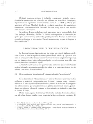 352                                            ALEJANDRO PÉREZ HUALDE




       De igual modo, es creciente la inclusión en acuerdos y tratados interna-
cionales la introducción de tribunales de arbitraje, en materia de inversiones,
dependientes de organismos internacionales, como el I.C.S.I.D. (CIADI), per-
teneciente al Banco Mundial, donde se ventilarán cuestiones de regulaciones
económicas, antes consideradas “internas” de cada país y sujetas a su jurisdic-
ción exclusiva y excluyente.
       Se confirma de este modo la acertada aseveración que el maestro Pedro José
Frías atribuye a Kennedy y Toffler: “el Estado contemporáneo es demasiado pe-
queño para ciertas tareas y demasiado grande para otras. Cuando es demasiado
pequeño, se impone la integración. Cuando es demasiado grande, se impone la
descentralización”9.


                II. CONCEPTO Y CLASES DE DESCENTRALIZACIÓN

       La doctrina francesa ha considerado que existe una colectividad descentrali-
zada cuando se dan las siguientes notas: personalidad jurídica y capacidad para
estar en juicio; capacidad de autoadministración a través de sus propios órganos; y
que sus órganos, sin ser independientes del poder central, no estén sometidos a un
control demasiado estrecho de aquel10.
       Advierte Gordillo con acierto que “no todas las formas de descentralización
aquí mencionadas se presentan en todos los países, ni se presentan siempre con los
mismos caracteres o denominaciones”11.

2.1       Descentralización “constitucional” y descentralización “administrativa”.

       Se ha denominado “descentralización” tanto al fenómeno constitucional de
atribución o reparto de competencias entre órganos y entes de rango y reconoci-
miento en el texto expreso de la constitución, como a la atribución de competen-
cias administrativas que una administración pública determinada efectúa, por dis-
tintos mecanismos, a favor de entes de su dependencia, no jerárquica, pero sí de
su control de tutela.
       De tal modo, alguna doctrina iuspublicista ha incluido el estudio del siste-
ma federal de algunos estados como objeto de la descentralización partiendo del


9     F RÍAS, Pedro José, La descentralización, “L. L”., 1995-E, p. 960.
10    DE L AUBADÈRE, André, V ENEZIA , Jean-Claude e GAUDEMET , Yves, Traité de Droit Administratif, t. 1,
      14eme. edition, L.G.D.J., (Paris, 1996), p. 117.
11    GORDILLO , Agustín A., Tratado de Derecho Administrativo, t. 1, Parte General, 8a edición, Fundación de
      Derecho Administrativo, (Buenos Aires, 2003), p. XIV-12.
 
