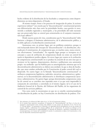 DESCENTRALIZACIÓN ADMINISTRATIVA Y “DESCENTRALIZACIÓN” CONSTITUCIONAL                                 353


hecho evidente de la distribución de las facultades y competencias como despren-
dimientos un único depositario, el Estado.
       Al mismo tiempo, frente a los procesos de integración de países, la reciente
experiencia italiana12 nos enseña que la “descentralización” constitucional permite
una diferenciación más clara entre las prioridades locales, cuya gestión se enco-
mienda a unidades regionales y municipales, y las prioridades del todo nacional,
que son preservadas bajo su control para armonizarlas en el conjunto transnacio-
nal al que adhiere13.
       Desde nuestro punto de vista, consideramos que la “descentralización” debe
limitarse a designar el fenómeno administrativo, de la administración pública, y
no debe aplicarse a la distribución constitucional.
       Sostenemos esto, en primer lugar, por un problema semántico, porque se
está incluyendo dentro del concepto de “descentralización” a la distribución, efec-
tuada por el constituyente, de competencias que, en muchos casos, nunca estuvie-
ron efectivamente “centralizadas”. En segundo lugar porque se incorpora en el
concepto a casos de atribución de competencias donde no existe un control de
tutela ni dependencia jurídica alguna. En tercer lugar por cuanto en la atribución
de competencias constitucionales no se produce la creación de un ente sino que se
reconoce en las regiones, departamentos, distritos y poblaciones una autonomía
propia –no atribuida– que los habilita para su autorregulación; mientras que en la
descentralización administrativa se elabora una entidad a la que se dota de faculta-
des, que antes estaban atribuidas por la Constitución al poder central del cual se
desprende. En cuarto lugar: en la llamada “descentralización constitucional” se
atribuyen competencias legislativas, judiciales, ejecutivas, administrativas y guber-
nativas; en la descentralización administrativa se distribuyen competencias ejecu-
tivas y administrativas. En quinto lugar: porque determinadas competencias como
las de control no se conciben sino separadas entre sí ya que sería impensable la
conjunción de controlante y controlado en el mismo órgano; tal es el caso de la
Auditoría General de la Nación, del Defensor del Pueblo, de los organismos de
control de los servicios públicos.
       Una sexta razón la encontramos en que no se concibe constitucionalismo
sin distribución de poder; no hay Constitución sin distribución de poderes. Úni-



12   Nos referimos a la reforma de 2001 sobre el art. 117 de la Constitución italiana.
13   En la misma línea pareciera encuadrarse el fenómeno de “descentralización” del Perú a la luz de su
     normativa constitucional como veremos más adelante en este ensayo. Es elocuente el art. 8 de la Ley
     27.783 que define: “La autonomía es el derecho y la capacidad efectiva del gobierno en sus tres niveles, de
     normar, regular y administrar los asuntos públicos de su competencia. Se sustenta en afianzar en las
     poblaciones e instituciones la responsabilidad y el derecho de promover y gestionar el desarrollo de sus
     circunscripciones, en el marco de la unidad de la nación. La autonomía se sujeta a la Constitución y a las
     leyes de desarrollo constitucional respectivas”.
 